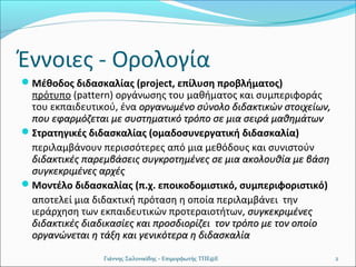 Έννοιες - Ορολογία
Μέθοδος διδασκαλίας (project, επίλυση προβλήματος)

πρότυπο (pattern) οργάνωσης του μαθήματος και συμπεριφοράς
του εκπαιδευτικού, ένα οργανωμένο σύνολο διδακτικών στοιχείων,
που εφαρμόζεται με συστηματικό τρόπο σε μια σειρά μαθημάτων
Στρατηγικές διδασκαλίας (ομαδοσυνεργατική διδασκαλία)
περιλαμβάνουν περισσότερες από μια μεθόδους και συνιστούν
διδακτικές παρεμβάσεις συγκροτημένες σε μια ακολουθία με βάση
συγκεκριμένες αρχές
Μοντέλο διδασκαλίας (π.χ. εποικοδομιστικό, συμπεριφοριστικό)
αποτελεί μια διδακτική πρόταση η οποία περιλαμβάνει την
ιεράρχηση των εκπαιδευτικών προτεραιοτήτων, συγκεκριμένες
διδακτικές διαδικασίες και προσδιορίζει τον τρόπο με τον οποίο
οργανώνεται η τάξη και γενικότερα η διδασκαλία
Γιάννης Σαλονικίδης - Επιμορφωτής ΤΠΕ@Ε

2

 