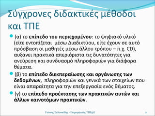 Σύγχρονες διδακτικές μέθοδοι
και ΤΠΕ
(α) το επίπεδο του περιεχομένου: το ψηφιακό υλικό

(είτε εντοπίζεται μέσω Διαδικτύου, είτε έχουν σε αυτό
πρόσβαση οι μαθητές μέσω άλλου τρόπου – π.χ. CD),
αυξάνει πρακτικά απεριόριστα τις δυνατότητες για
ανεύρεση και συνδυασμό πληροφοριών για διάφορα
θέματα.
(β) το επίπεδο διεκπεραίωσης και οργάνωσης των
δεδομένων, πληροφοριών και γενικά των στοιχείων που
είναι απαραίτητα για την επεξεργασία ενός θέματος.
(γ) το επίπεδο προέκτασης των πρακτικών αυτών και
άλλων καινοτόμων πρακτικών.
Γιάννης Σαλονικίδης - Επιμορφωτής ΤΠΕ@Ε

21

 