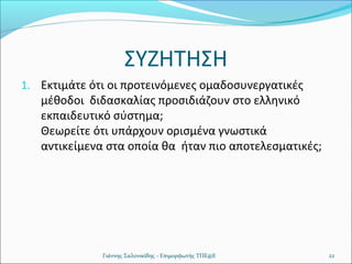 ΣΥΖΗΤΗΣΗ
1. Εκτιμάτε ότι οι προτεινόμενες ομαδοσυνεργατικές

μέθοδοι διδασκαλίας προσιδιάζουν στο ελληνικό
εκπαιδευτικό σύστημα;
Θεωρείτε ότι υπάρχουν ορισμένα γνωστικά
αντικείμενα στα οποία θα ήταν πιο αποτελεσματικές;

Γιάννης Σαλονικίδης - Επιμορφωτής ΤΠΕ@Ε

22

 