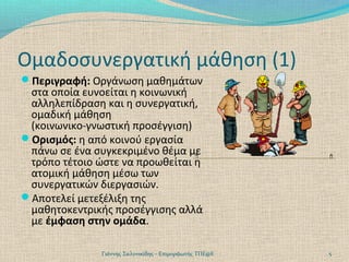Ομαδοσυνεργατική μάθηση (1)
Περιγραφή: Οργάνωση μαθημάτων

στα οποία ευνοείται η κοινωνική
αλληλεπίδραση και η συνεργατική,
ομαδική μάθηση
(κοινωνικο-γνωστική προσέγγιση)
Ορισμός: η από κοινού εργασία
πάνω σε ένα συγκεκριμένο θέμα με
τρόπο τέτοιο ώστε να προωθείται η
ατομική μάθηση μέσω των
συνεργατικών διεργασιών.
Αποτελεί μετεξέλιξη της
μαθητοκεντρικής προσέγγισης αλλά
με έμφαση στην ομάδα.
Γιάννης Σαλονικίδης - Επιμορφωτής ΤΠΕ@Ε

5

 