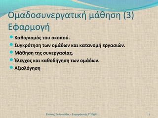 Ομαδοσυνεργατική μάθηση (3)
Εφαρμογή
Καθορισμός του σκοπού.
Συγκρότηση των ομάδων και κατανομή εργασιών.
Μάθηση της συνεργασίας.
Έλεγχος και καθοδήγηση των ομάδων.
Αξιολόγηση

Γιάννης Σαλονικίδης - Επιμορφωτής ΤΠΕ@Ε

7

 