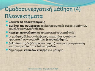 Ομαδοσυνεργατική μάθηση (4)
Πλεονεκτήματα
μειώνει τις προκαταλήψεις
αυξάνει την συμμετοχή σε διαπροσωπικές σχέσεις μαθητών

χαμηλής κοινωνικής θέσης,
παρέχει αναγνώριση σε απομονωμένους μαθητές
οι μαθητές βλέπουν διάφορες καταστάσεις από την
προοπτική των συμμαθητών (ενσυναίσθηση),
βελτιώνει τις δεξιότητες που σχετίζονται με την οργάνωση
και την εργασία στο πλαίσιο ομάδων
δημιουργεί επιπλέον κίνητρα για μάθηση

Γιάννης Σαλονικίδης - Επιμορφωτής ΤΠΕ@Ε

8

 