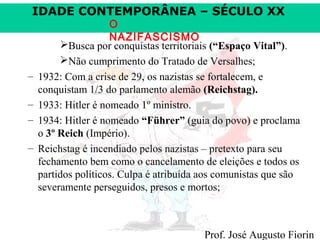 IDADE CONTEMPORÂNEA – SÉCULO XX

–
–
–
–

O
NAZIFASCISMO
Busca por conquistas territoriais (“Espaço Vital”).
Não cumprimento do Tratado de Versalhes;
1932: Com a crise de 29, os nazistas se fortalecem, e
conquistam 1/3 do parlamento alemão (Reichstag).
1933: Hitler é nomeado 1º ministro.
1934: Hitler é nomeado “Führer” (guia do povo) e proclama
o 3º Reich (Império).
Reichstag é incendiado pelos nazistas – pretexto para seu
fechamento bem como o cancelamento de eleições e todos os
partidos políticos. Culpa é atribuída aos comunistas que são
severamente perseguidos, presos e mortos;

Prof. José Augusto Fiorin

 