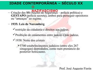 IDADE CONTEMPORÂNEA – SÉCULO XX

O
NAZIFASCISMO
– Criação das SS (Seções de Segurança – polícia política) e
GESTAPO (polícia secreta), ambos para perseguir opositores
ou “ameaças” ao regime.
– 1935: Leis de Nuremberg
restrição da cidadania e direitos aos judeus.
Proibição de casamentos entre judeus e não judeus.
1938: Noite dos cristais
5700 estabelecimentos judaicos (entre eles 267
sinagogas) depredados, como num prenúncio do
posterior holocausto.

Prof. José Augusto Fiorin

 