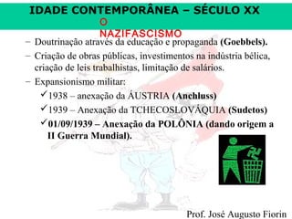 IDADE CONTEMPORÂNEA – SÉCULO XX

O
NAZIFASCISMO
– Doutrinação através da educação e propaganda (Goebbels).
– Criação de obras públicas, investimentos na indústria bélica,
criação de leis trabalhistas, limitação de salários.
– Expansionismo militar:
1938 – anexação da ÁUSTRIA (Anchluss)
1939 – Anexação da TCHECOSLOVÁQUIA (Sudetos)
01/09/1939 – Anexação da POLÔNIA (dando origem a
II Guerra Mundial).

Prof. José Augusto Fiorin

 