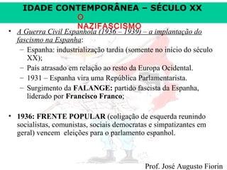 IDADE CONTEMPORÂNEA – SÉCULO XX

O
NAZIFASCISMO
• A Guerra Civil Espanhola (1936 – 1939) – a implantação do
fascismo na Espanha:
– Espanha: industrialização tardia (somente no início do século
XX);
– País atrasado em relação ao resto da Europa Ocidental.
– 1931 – Espanha vira uma República Parlamentarista.
– Surgimento da FALANGE: partido fascista da Espanha,
liderado por Francisco Franco;
• 1936: FRENTE POPULAR (coligação de esquerda reunindo
socialistas, comunistas, sociais democratas e simpatizantes em
geral) vencem eleições para o parlamento espanhol.

Prof. José Augusto Fiorin

 