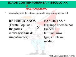IDADE CONTEMPORÂNEA – SÉCULO XX
O
NAZIFASCISMO

• Franco dá golpe de Estado, iniciando sangrenta guerra civil:

REPUBLICANOS
(Frente Popular +
X
Brigadas
internacionais de
simpatizantes)

FASCISTAS *
(Falange liderada por
Franco +
latifundiários +
Igreja + classe
média);

Prof. José Augusto Fiorin

 
