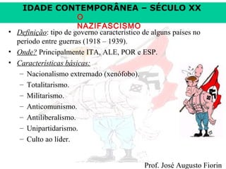 IDADE CONTEMPORÂNEA – SÉCULO XX

O
NAZIFASCISMO
• Definição: tipo de governo característico de alguns países no
período entre guerras (1918 – 1939).
• Onde? Principalmente ITA, ALE, POR e ESP.
• Características básicas:
– Nacionalismo extremado (xenófobo).
– Totalitarismo.
– Militarismo.
– Anticomunismo.
– Antiliberalismo.
– Unipartidarismo.
– Culto ao líder.

Prof. José Augusto Fiorin

 