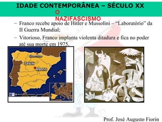 IDADE CONTEMPORÂNEA – SÉCULO XX

O
NAZIFASCISMO
– Franco recebe apoio de Hitler e Mussolini – “Laboratório” da
II Guerra Mundial;
– Vitorioso, Franco implanta violenta ditadura e fica no poder
até sua morte em 1975.

Prof. José Augusto Fiorin

 