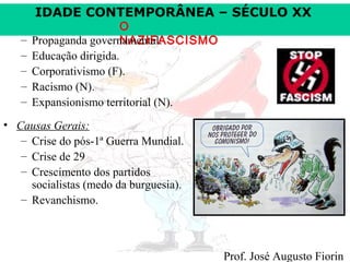 IDADE CONTEMPORÂNEA – SÉCULO XX

–
–
–
–
–

O
Propaganda governamental.
NAZIFASCISMO
Educação dirigida.
Corporativismo (F).
Racismo (N).
Expansionismo territorial (N).

• Causas Gerais:
– Crise do pós-1ª Guerra Mundial.
– Crise de 29
– Crescimento dos partidos
socialistas (medo da burguesia).
– Revanchismo.

Prof. José Augusto Fiorin

 