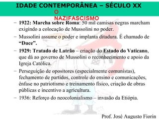 IDADE CONTEMPORÂNEA – SÉCULO XX
–
–
–

–

–

O
NAZIFASCISMO
1922: Marcha sobre Roma: 50 mil camisas negras marcham
exigindo a colocação de Mussolini no poder.
Mussolini assume o poder e implanta ditadura. É chamado de
“Duce”.
1929: Tratado de Latrão – criação do Estado do Vaticano,
que dá ao governo de Mussolini o reconhecimento e apoio da
Igreja Católica.
Perseguição de opositores (especialmente comunistas),
fechamento de partidos, controle do ensino e comunicações,
ênfase no patriotismo e treinamento físico, criação de obras
públicas e incentivo a agricultura.
1936: Reforço do neocolonialismo – invasão da Etiópia.
Prof. José Augusto Fiorin

 