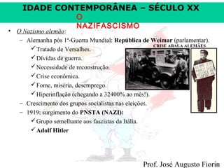 IDADE CONTEMPORÂNEA – SÉCULO XX
O
NAZIFASCISMO

• O Nazismo alemão:
– Alemanha pós 1ª-Guerra Mundial: República de Weimar (parlamentar).
CRISE ABALA ALEMÃES
 Tratado de Versalhes.
 Dívidas de guerra.
 Necessidade de reconstrução.
 Crise econômica.
 Fome, miséria, desemprego.
 Hiperinflação (chegando a 32400% ao mês!).
– Crescimento dos grupos socialistas nas eleições.
– 1919: surgimento do PNSTA (NAZI):
 Grupo semelhante aos fascistas da Itália.
 Adolf Hitler

Prof. José Augusto Fiorin

 
