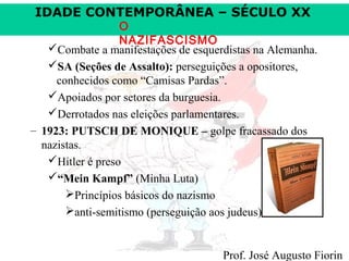 IDADE CONTEMPORÂNEA – SÉCULO XX

O
NAZIFASCISMO
Combate a manifestações de esquerdistas na Alemanha.
SA (Seções de Assalto): perseguições a opositores,
conhecidos como “Camisas Pardas”.
Apoiados por setores da burguesia.
Derrotados nas eleições parlamentares.
– 1923: PUTSCH DE MONIQUE – golpe fracassado dos
nazistas.
Hitler é preso
“Mein Kampf” (Minha Luta)
Princípios básicos do nazismo
anti-semitismo (perseguição aos judeus)

Prof. José Augusto Fiorin

 