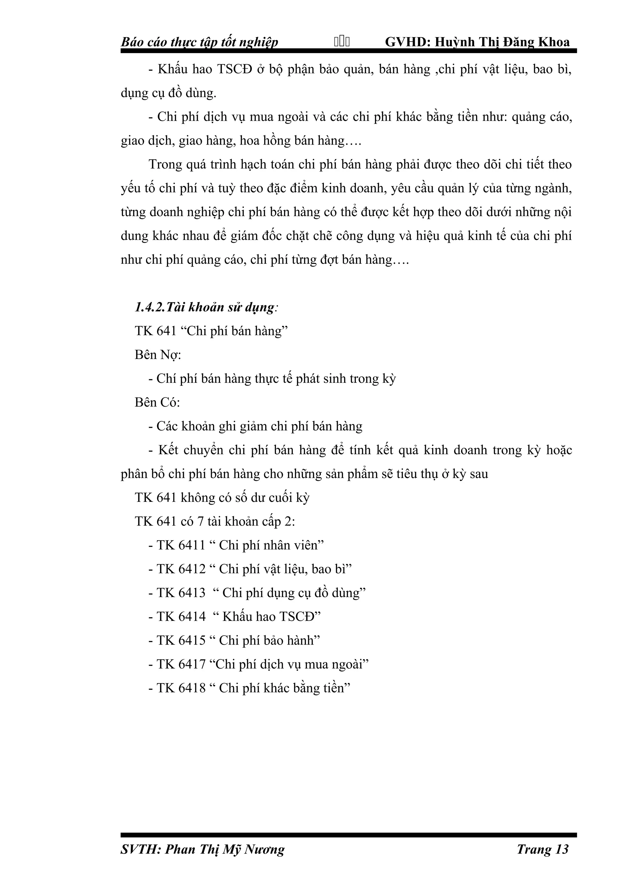 Báo cáo thực tập tốt nghiệp



GVHD: Huỳnh Thị Đăng Khoa

- Khấu hao TSCĐ ở bộ phận bảo quản, bán hàng ,chi phí vật liệu, bao bì,
dụng cụ đồ dùng.
- Chi phí dịch vụ mua ngoài và các chi phí khác bằng tiền như: quảng cáo,
giao dịch, giao hàng, hoa hồng bán hàng….
Trong quá trình hạch toán chi phí bán hàng phải được theo dõi chi tiết theo
yếu tố chi phí và tuỳ theo đặc điểm kinh doanh, yêu cầu quản lý của từng ngành,
từng doanh nghiệp chi phí bán hàng có thể được kết hợp theo dõi dưới những nội
dung khác nhau để giám đốc chặt chẽ công dụng và hiệu quả kinh tế của chi phí
như chi phí quảng cáo, chi phí từng đợt bán hàng….
1.4.2.Tài khoản sử dụng:
TK 641 “Chi phí bán hàng”
Bên Nợ:
- Chí phí bán hàng thực tế phát sinh trong kỳ
Bên Có:
- Các khoản ghi giảm chi phí bán hàng
- Kết chuyển chi phí bán hàng để tính kết quả kinh doanh trong kỳ hoặc
phân bổ chi phí bán hàng cho những sản phẩm sẽ tiêu thụ ở kỳ sau
TK 641 không có số dư cuối kỳ
TK 641 có 7 tài khoản cấp 2:
- TK 6411 “ Chi phí nhân viên”
- TK 6412 “ Chi phí vật liệu, bao bì”
- TK 6413 “ Chi phí dụng cụ đồ dùng”
- TK 6414 “ Khấu hao TSCĐ”
- TK 6415 “ Chi phí bảo hành”
- TK 6417 “Chi phí dịch vụ mua ngoài”
- TK 6418 “ Chi phí khác bằng tiền”

SVTH: Phan Thị Mỹ Nương

Trang 13

 