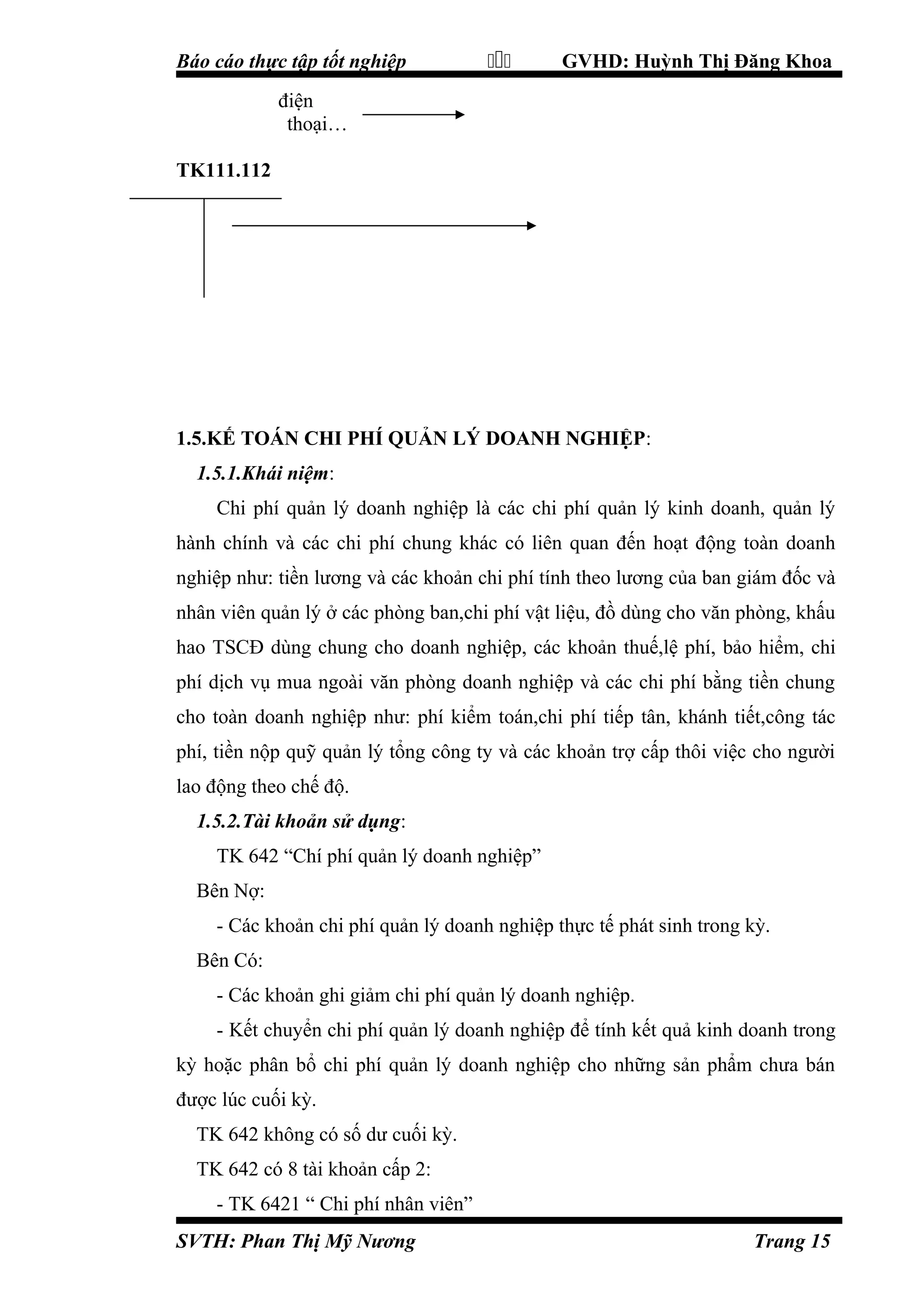 Báo cáo thực tập tốt nghiệp



GVHD: Huỳnh Thị Đăng Khoa

điện
thoại…
TK111.112

1.5.KẾ TOÁN CHI PHÍ QUẢN LÝ DOANH NGHIỆP:
1.5.1.Khái niệm:
Chi phí quản lý doanh nghiệp là các chi phí quản lý kinh doanh, quản lý
hành chính và các chi phí chung khác có liên quan đến hoạt động toàn doanh
nghiệp như: tiền lương và các khoản chi phí tính theo lương của ban giám đốc và
nhân viên quản lý ở các phòng ban,chi phí vật liệu, đồ dùng cho văn phòng, khấu
hao TSCĐ dùng chung cho doanh nghiệp, các khoản thuế,lệ phí, bảo hiểm, chi
phí dịch vụ mua ngoài văn phòng doanh nghiệp và các chi phí bằng tiền chung
cho toàn doanh nghiệp như: phí kiểm toán,chi phí tiếp tân, khánh tiết,công tác
phí, tiền nộp quỹ quản lý tổng công ty và các khoản trợ cấp thôi việc cho người
lao động theo chế độ.
1.5.2.Tài khoản sử dụng:
TK 642 “Chí phí quản lý doanh nghiệp”
Bên Nợ:
- Các khoản chi phí quản lý doanh nghiệp thực tế phát sinh trong kỳ.
Bên Có:
- Các khoản ghi giảm chi phí quản lý doanh nghiệp.
- Kết chuyển chi phí quản lý doanh nghiệp để tính kết quả kinh doanh trong
kỳ hoặc phân bổ chi phí quản lý doanh nghiệp cho những sản phẩm chưa bán
được lúc cuối kỳ.
TK 642 không có số dư cuối kỳ.
TK 642 có 8 tài khoản cấp 2:
- TK 6421 “ Chi phí nhân viên”
SVTH: Phan Thị Mỹ Nương

Trang 15

 