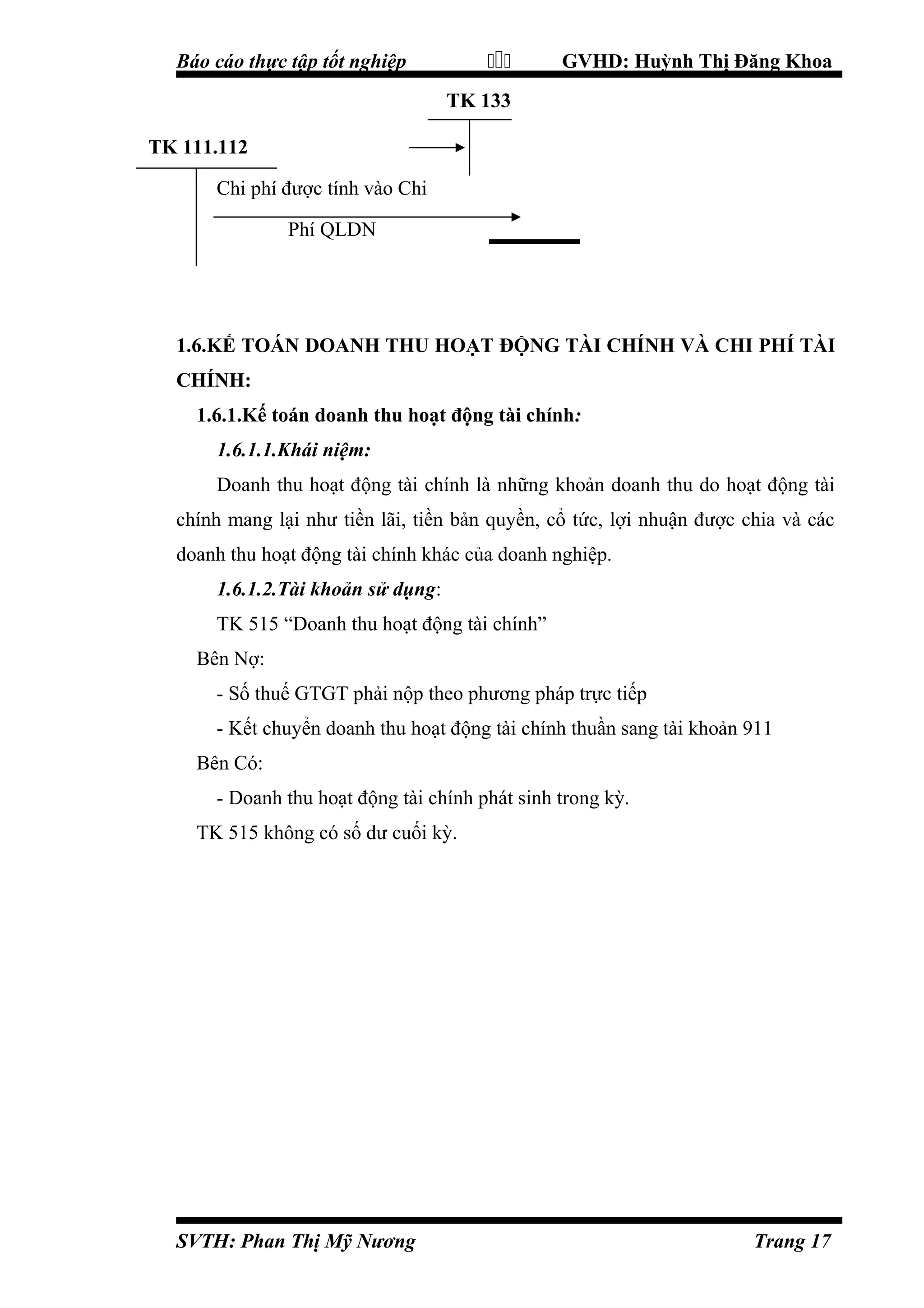 

Báo cáo thực tập tốt nghiệp

GVHD: Huỳnh Thị Đăng Khoa

TK 133
TK 111.112
Chi phí được tính vào Chi
Phí QLDN

1.6.KẾ TOÁN DOANH THU HOẠT ĐỘNG TÀI CHÍNH VÀ CHI PHÍ TÀI
CHÍNH:
1.6.1.Kế toán doanh thu hoạt động tài chính:
1.6.1.1.Khái niệm:
Doanh thu hoạt động tài chính là những khoản doanh thu do hoạt động tài
chính mang lại như tiền lãi, tiền bản quyền, cổ tức, lợi nhuận được chia và các
doanh thu hoạt động tài chính khác của doanh nghiệp.
1.6.1.2.Tài khoản sử dụng:
TK 515 “Doanh thu hoạt động tài chính”
Bên Nợ:
- Số thuế GTGT phải nộp theo phương pháp trực tiếp
- Kết chuyển doanh thu hoạt động tài chính thuần sang tài khoản 911
Bên Có:
- Doanh thu hoạt động tài chính phát sinh trong kỳ.
TK 515 không có số dư cuối kỳ.

SVTH: Phan Thị Mỹ Nương

Trang 17

 
