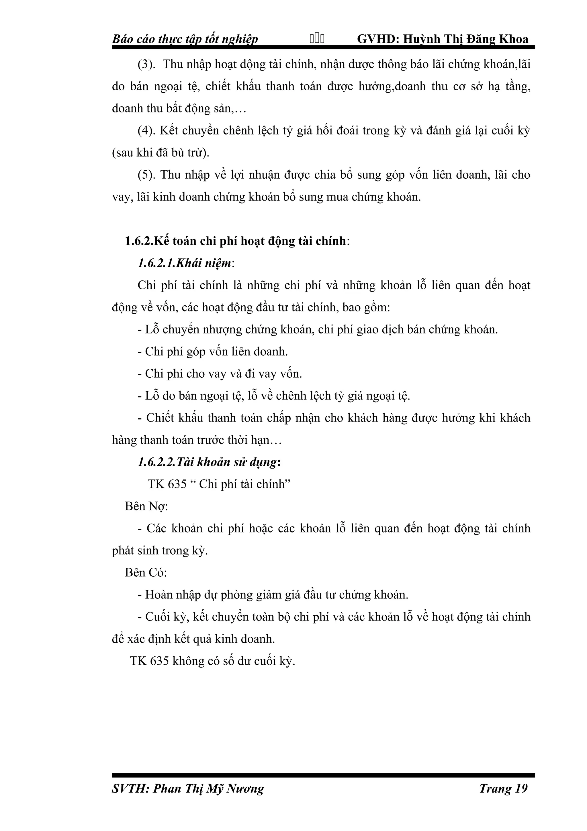 Báo cáo thực tập tốt nghiệp



GVHD: Huỳnh Thị Đăng Khoa

(3). Thu nhập hoạt động tài chính, nhận được thông báo lãi chứng khoán,lãi
do bán ngoại tệ, chiết khấu thanh toán được hưởng,doanh thu cơ sở hạ tầng,
doanh thu bất động sản,…
(4). Kết chuyển chênh lệch tỷ giá hối đoái trong kỳ và đánh giá lại cuối kỳ
(sau khi đã bù trừ).
(5). Thu nhập về lợi nhuận được chia bổ sung góp vốn liên doanh, lãi cho
vay, lãi kinh doanh chứng khoán bổ sung mua chứng khoán.
1.6.2.Kế toán chi phí hoạt động tài chính:
1.6.2.1.Khái niệm:
Chi phí tài chính là những chi phí và những khoản lỗ liên quan đến hoạt
động về vốn, các hoạt động đầu tư tài chính, bao gồm:
- Lỗ chuyển nhượng chứng khoán, chi phí giao dịch bán chứng khoán.
- Chi phí góp vốn liên doanh.
- Chi phí cho vay và đi vay vốn.
- Lỗ do bán ngoại tệ, lỗ về chênh lệch tỷ giá ngoại tệ.
- Chiết khấu thanh toán chấp nhận cho khách hàng được hưởng khi khách
hàng thanh toán trước thời hạn…
1.6.2.2.Tài khoản sử dụng:
TK 635 “ Chi phí tài chính”
Bên Nợ:
- Các khoản chi phí hoặc các khoản lỗ liên quan đến hoạt động tài chính
phát sinh trong kỳ.
Bên Có:
- Hoàn nhập dự phòng giảm giá đầu tư chứng khoán.
- Cuối kỳ, kết chuyển toàn bộ chi phí và các khoản lỗ về hoạt động tài chính
để xác định kết quả kinh doanh.
TK 635 không có số dư cuối kỳ.

SVTH: Phan Thị Mỹ Nương

Trang 19

 