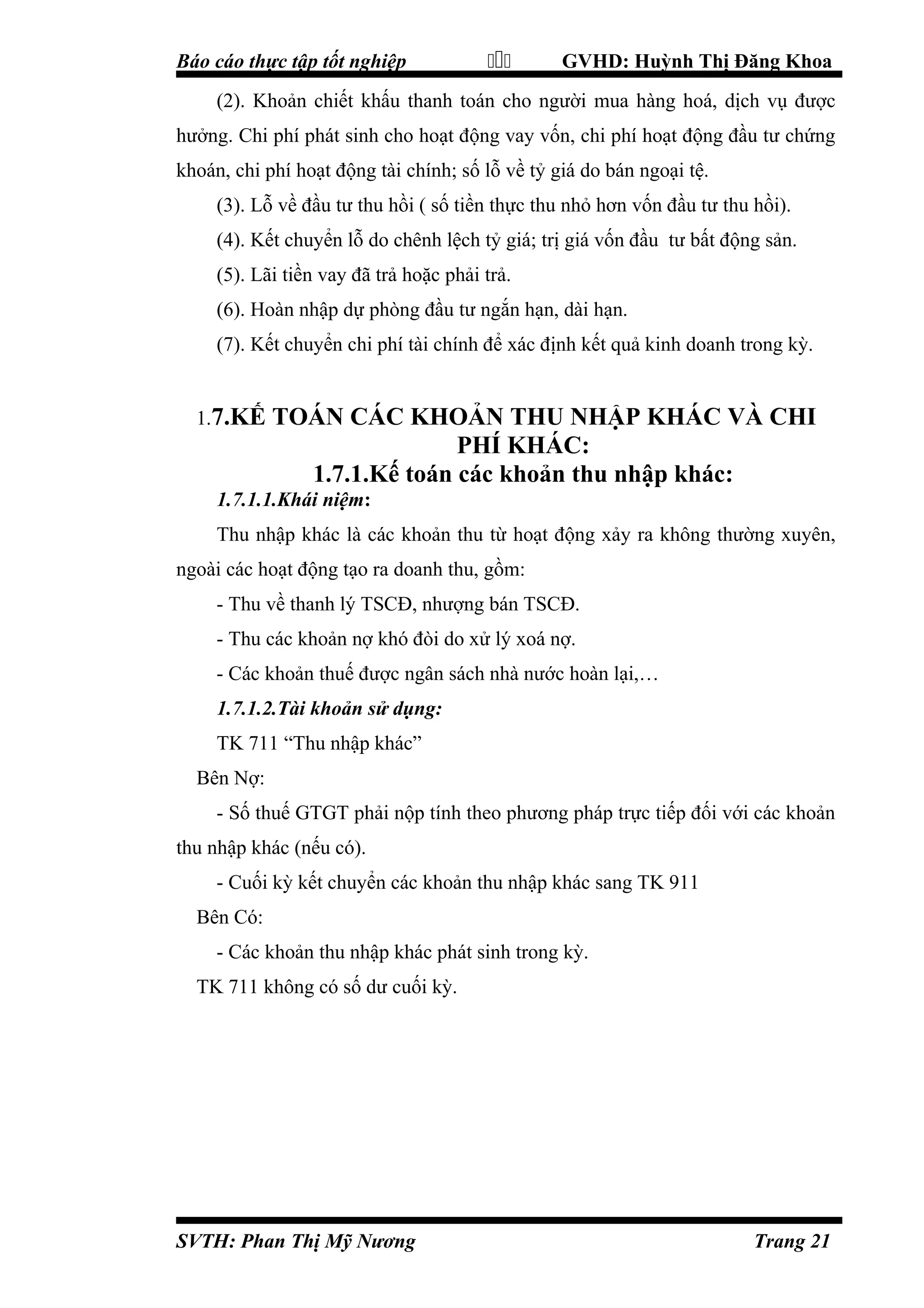 Báo cáo thực tập tốt nghiệp



GVHD: Huỳnh Thị Đăng Khoa

(2). Khoản chiết khấu thanh toán cho người mua hàng hoá, dịch vụ được
hưởng. Chi phí phát sinh cho hoạt động vay vốn, chi phí hoạt động đầu tư chứng
khoán, chi phí hoạt động tài chính; số lỗ về tỷ giá do bán ngoại tệ.
(3). Lỗ về đầu tư thu hồi ( số tiền thực thu nhỏ hơn vốn đầu tư thu hồi).
(4). Kết chuyển lỗ do chênh lệch tỷ giá; trị giá vốn đầu tư bất động sản.
(5). Lãi tiền vay đã trả hoặc phải trả.
(6). Hoàn nhập dự phòng đầu tư ngắn hạn, dài hạn.
(7). Kết chuyển chi phí tài chính để xác định kết quả kinh doanh trong kỳ.
1.7.KẾ

TOÁN CÁC KHOẢN THU NHẬP KHÁC VÀ CHI
PHÍ KHÁC:
1.7.1.Kế toán các khoản thu nhập khác:

1.7.1.1.Khái niệm:
Thu nhập khác là các khoản thu từ hoạt động xảy ra không thường xuyên,
ngoài các hoạt động tạo ra doanh thu, gồm:
- Thu về thanh lý TSCĐ, nhượng bán TSCĐ.
- Thu các khoản nợ khó đòi do xử lý xoá nợ.
- Các khoản thuế được ngân sách nhà nước hoàn lại,…
1.7.1.2.Tài khoản sử dụng:
TK 711 “Thu nhập khác”
Bên Nợ:
- Số thuế GTGT phải nộp tính theo phương pháp trực tiếp đối với các khoản
thu nhập khác (nếu có).
- Cuối kỳ kết chuyển các khoản thu nhập khác sang TK 911
Bên Có:
- Các khoản thu nhập khác phát sinh trong kỳ.
TK 711 không có số dư cuối kỳ.

SVTH: Phan Thị Mỹ Nương

Trang 21

 