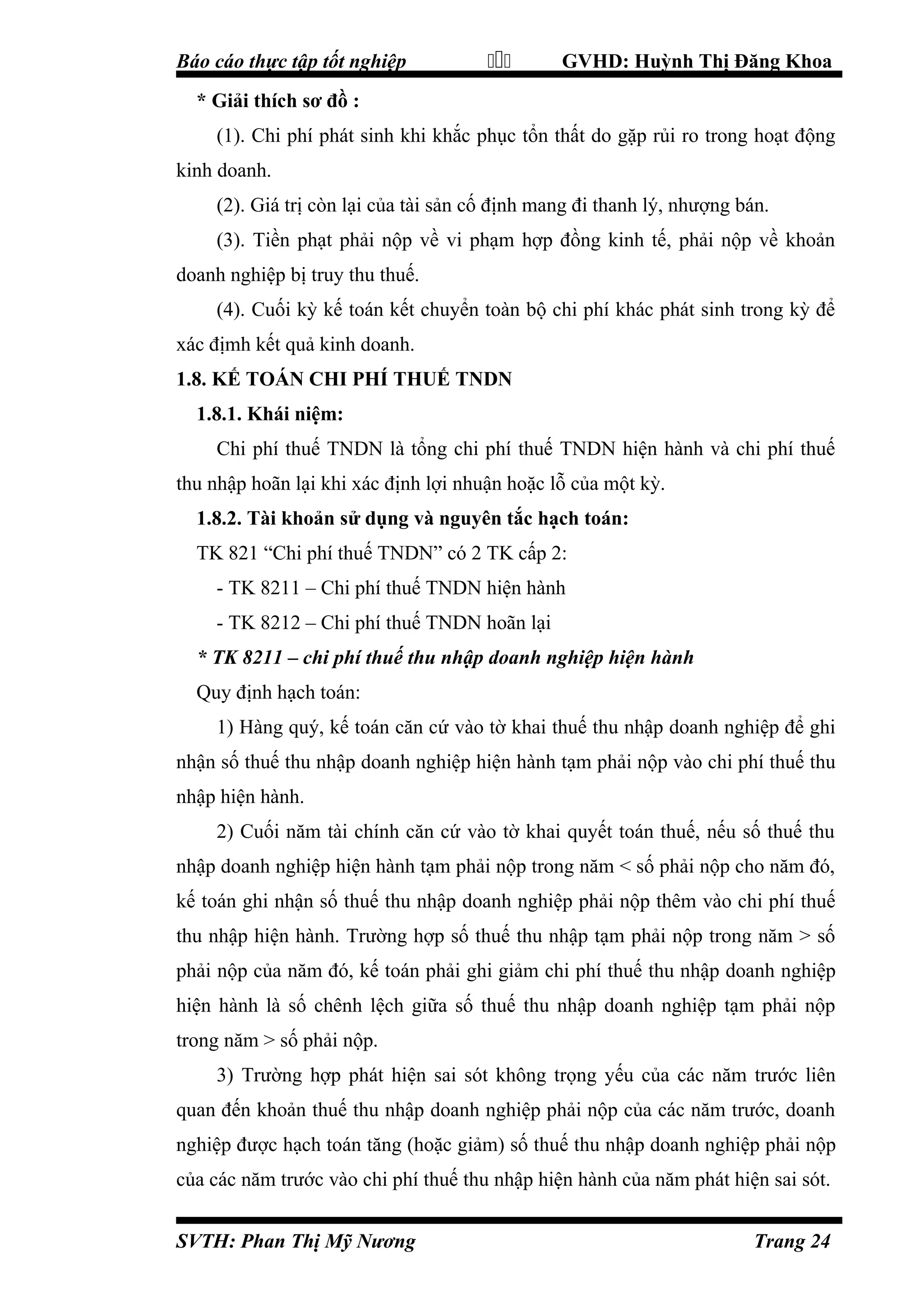 Báo cáo thực tập tốt nghiệp



GVHD: Huỳnh Thị Đăng Khoa

* Giải thích sơ đồ :
(1). Chi phí phát sinh khi khắc phục tổn thất do gặp rủi ro trong hoạt động
kinh doanh.
(2). Giá trị còn lại của tài sản cố định mang đi thanh lý, nhượng bán.
(3). Tiền phạt phải nộp về vi phạm hợp đồng kinh tế, phải nộp về khoản
doanh nghiệp bị truy thu thuế.
(4). Cuối kỳ kế toán kết chuyển toàn bộ chi phí khác phát sinh trong kỳ để
xác địmh kết quả kinh doanh.
1.8. KẾ TOÁN CHI PHÍ THUẾ TNDN
1.8.1. Khái niệm:
Chi phí thuế TNDN là tổng chi phí thuế TNDN hiện hành và chi phí thuế
thu nhập hoãn lại khi xác định lợi nhuận hoặc lỗ của một kỳ.
1.8.2. Tài khoản sử dụng và nguyên tắc hạch toán:
TK 821 “Chi phí thuế TNDN” có 2 TK cấp 2:
- TK 8211 – Chi phí thuế TNDN hiện hành
- TK 8212 – Chi phí thuế TNDN hoãn lại
* TK 8211 – chi phí thuế thu nhập doanh nghiệp hiện hành
Quy định hạch toán:
1) Hàng quý, kế toán căn cứ vào tờ khai thuế thu nhập doanh nghiệp để ghi
nhận số thuế thu nhập doanh nghiệp hiện hành tạm phải nộp vào chi phí thuế thu
nhập hiện hành.
2) Cuối năm tài chính căn cứ vào tờ khai quyết toán thuế, nếu số thuế thu
nhập doanh nghiệp hiện hành tạm phải nộp trong năm < số phải nộp cho năm đó,
kế toán ghi nhận số thuế thu nhập doanh nghiệp phải nộp thêm vào chi phí thuế
thu nhập hiện hành. Trường hợp số thuế thu nhập tạm phải nộp trong năm > số
phải nộp của năm đó, kế toán phải ghi giảm chi phí thuế thu nhập doanh nghiệp
hiện hành là số chênh lệch giữa số thuế thu nhập doanh nghiệp tạm phải nộp
trong năm > số phải nộp.
3) Trường hợp phát hiện sai sót không trọng yếu của các năm trước liên
quan đến khoản thuế thu nhập doanh nghiệp phải nộp của các năm trước, doanh
nghiệp được hạch toán tăng (hoặc giảm) số thuế thu nhập doanh nghiệp phải nộp
của các năm trước vào chi phí thuế thu nhập hiện hành của năm phát hiện sai sót.
SVTH: Phan Thị Mỹ Nương

Trang 24

 
