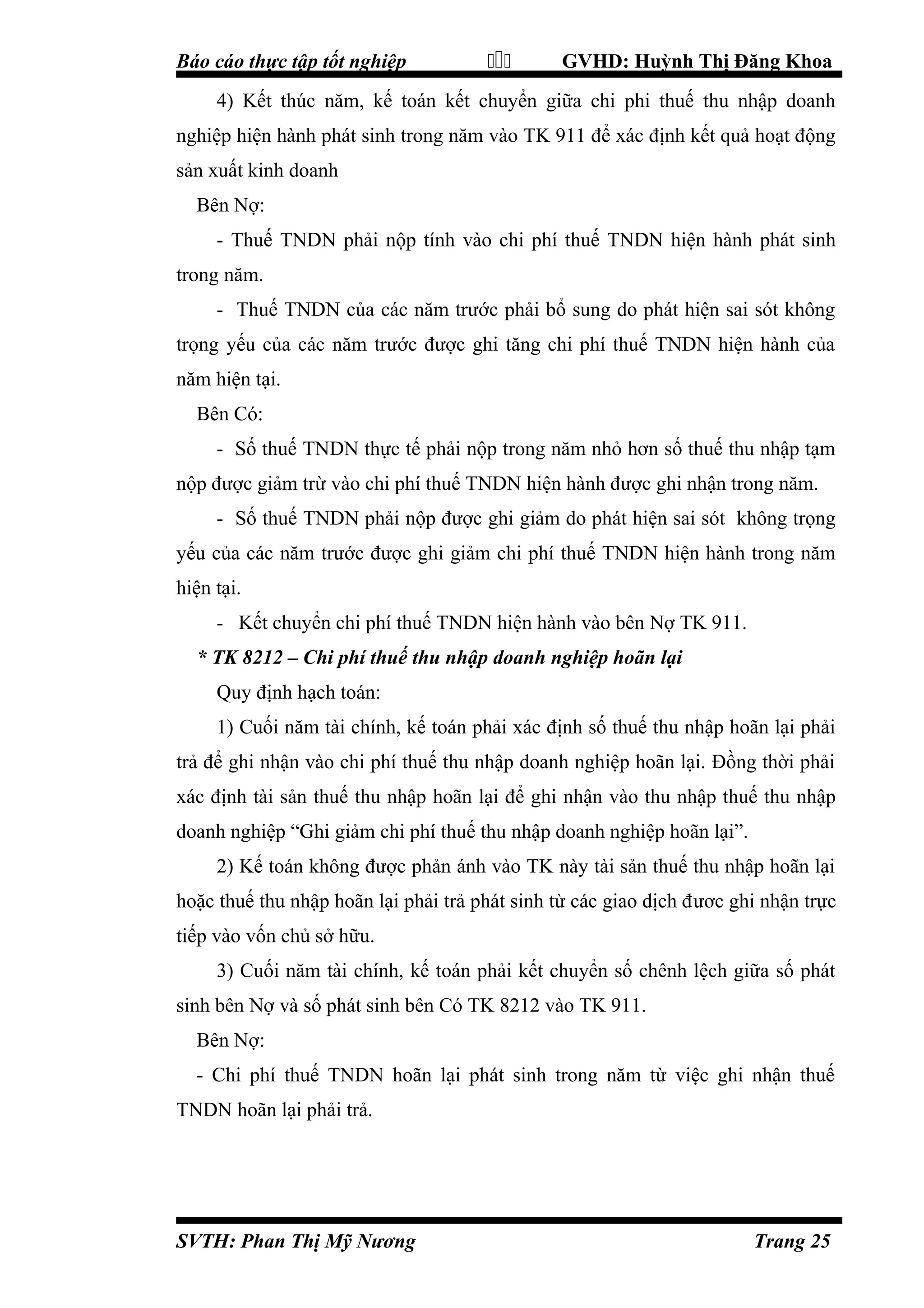 Báo cáo thực tập tốt nghiệp



GVHD: Huỳnh Thị Đăng Khoa

4) Kết thúc năm, kế toán kết chuyển giữa chi phi thuế thu nhập doanh
nghiệp hiện hành phát sinh trong năm vào TK 911 để xác định kết quả hoạt động
sản xuất kinh doanh
Bên Nợ:
- Thuế TNDN phải nộp tính vào chi phí thuế TNDN hiện hành phát sinh
trong năm.
- Thuế TNDN của các năm trước phải bổ sung do phát hiện sai sót không
trọng yếu của các năm trước được ghi tăng chi phí thuế TNDN hiện hành của
năm hiện tại.
Bên Có:
- Số thuế TNDN thực tế phải nộp trong năm nhỏ hơn số thuế thu nhập tạm
nộp được giảm trừ vào chi phí thuế TNDN hiện hành được ghi nhận trong năm.
- Số thuế TNDN phải nộp được ghi giảm do phát hiện sai sót không trọng
yếu của các năm trước được ghi giảm chi phí thuế TNDN hiện hành trong năm
hiện tại.
- Kết chuyển chi phí thuế TNDN hiện hành vào bên Nợ TK 911.
* TK 8212 – Chi phí thuế thu nhập doanh nghiệp hoãn lại
Quy định hạch toán:
1) Cuối năm tài chính, kế toán phải xác định số thuế thu nhập hoãn lại phải
trả để ghi nhận vào chi phí thuế thu nhập doanh nghiệp hoãn lại. Đồng thời phải
xác định tài sản thuế thu nhập hoãn lại để ghi nhận vào thu nhập thuế thu nhập
doanh nghiệp “Ghi giảm chi phí thuế thu nhập doanh nghiệp hoãn lại”.
2) Kế toán không được phản ánh vào TK này tài sản thuế thu nhập hoãn lại
hoặc thuế thu nhập hoãn lại phải trả phát sinh từ các giao dịch đươc ghi nhận trực
tiếp vào vốn chủ sở hữu.
3) Cuối năm tài chính, kế toán phải kết chuyển số chênh lệch giữa số phát
sinh bên Nợ và số phát sinh bên Có TK 8212 vào TK 911.
Bên Nợ:
- Chi phí thuế TNDN hoãn lại phát sinh trong năm từ việc ghi nhận thuế
TNDN hoãn lại phải trả.

SVTH: Phan Thị Mỹ Nương

Trang 25

 
