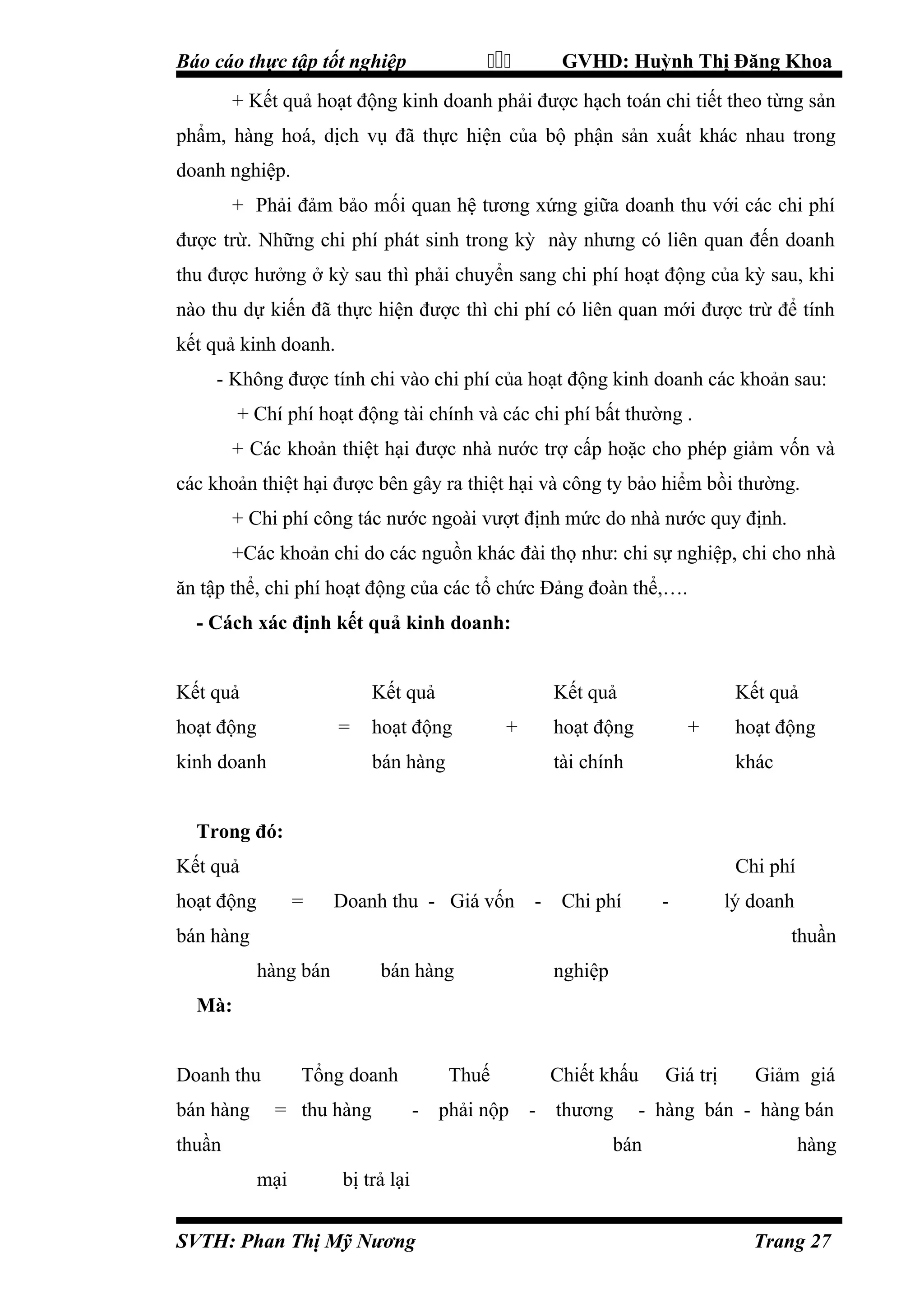 

Báo cáo thực tập tốt nghiệp

GVHD: Huỳnh Thị Đăng Khoa

+ Kết quả hoạt động kinh doanh phải được hạch toán chi tiết theo từng sản
phẩm, hàng hoá, dịch vụ đã thực hiện của bộ phận sản xuất khác nhau trong
doanh nghiệp.
+ Phải đảm bảo mối quan hệ tương xứng giữa doanh thu với các chi phí
được trừ. Những chi phí phát sinh trong kỳ này nhưng có liên quan đến doanh
thu được hưởng ở kỳ sau thì phải chuyển sang chi phí hoạt động của kỳ sau, khi
nào thu dự kiến đã thực hiện được thì chi phí có liên quan mới được trừ để tính
kết quả kinh doanh.
- Không được tính chi vào chi phí của hoạt động kinh doanh các khoản sau:
+ Chí phí hoạt động tài chính và các chi phí bất thường .
+ Các khoản thiệt hại được nhà nước trợ cấp hoặc cho phép giảm vốn và
các khoản thiệt hại được bên gây ra thiệt hại và công ty bảo hiểm bồi thường.
+ Chi phí công tác nước ngoài vượt định mức do nhà nước quy định.
+Các khoản chi do các nguồn khác đài thọ như: chi sự nghiệp, chi cho nhà
ăn tập thể, chi phí hoạt động của các tổ chức Đảng đoàn thể,….
- Cách xác định kết quả kinh doanh:
Kết quả

Kết quả

hoạt động

=

kinh doanh

Kết quả

hoạt động

+

bán hàng

Kết quả

hoạt động

+

tài chính

hoạt động
khác

Trong đó:
Kết quả

Chi phí

hoạt động

=

Doanh thu - Giá vốn -

Chi phí

-

bán hàng

lý doanh
thuần

hàng bán

bán hàng

nghiệp

Mà:
Doanh thu
bán hàng

Tổng doanh
= thu hàng

Thuế

Chiết khấu

- phải nộp - thương

thuần

Giảm giá

- hàng bán - hàng bán

bán
mại

Giá trị

hàng

bị trả lại

SVTH: Phan Thị Mỹ Nương

Trang 27

 