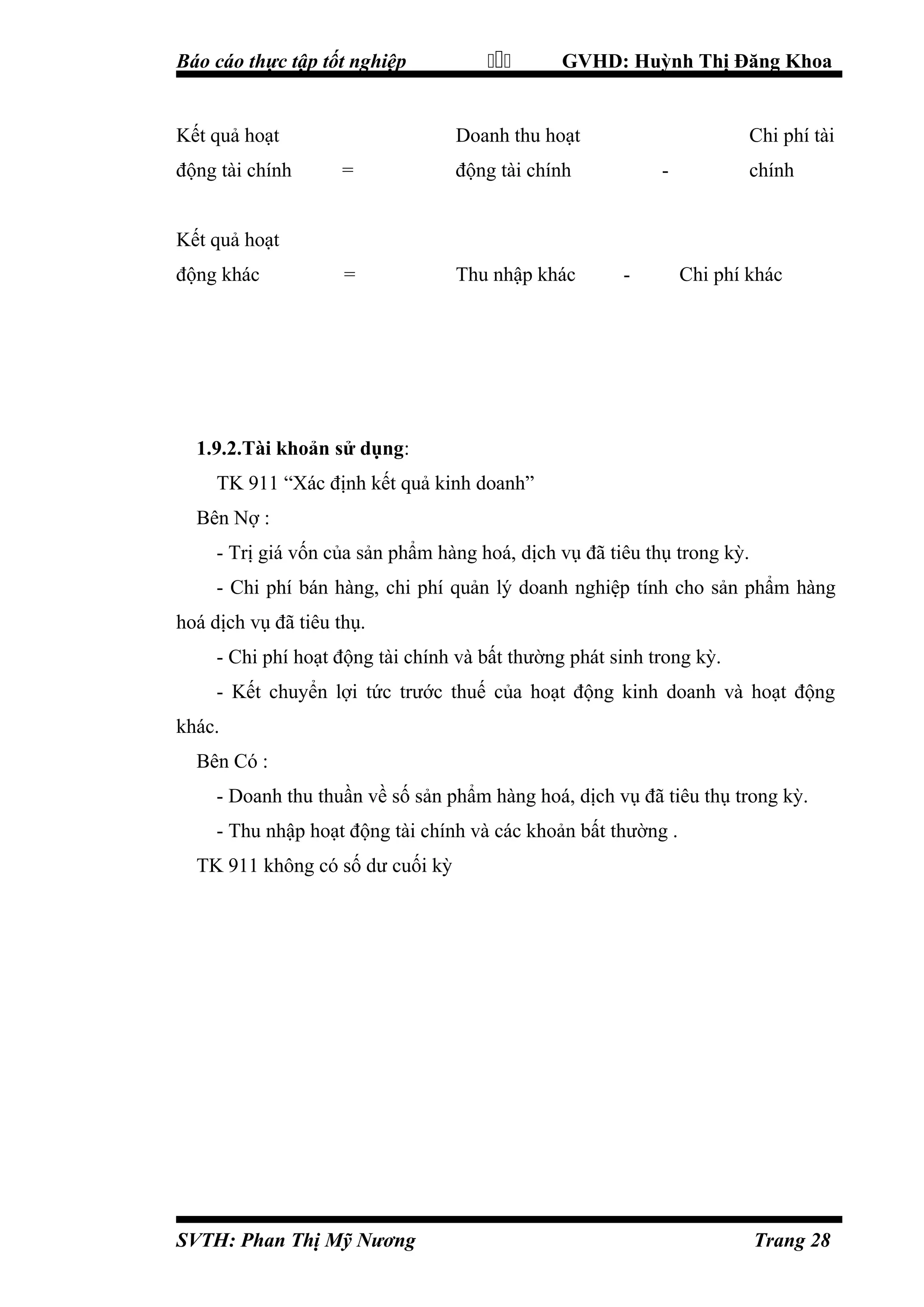 Báo cáo thực tập tốt nghiệp

Kết quả hoạt
động tài chính



GVHD: Huỳnh Thị Đăng Khoa

Doanh thu hoạt
=

động tài chính

=

Thu nhập khác

Chi phí tài
-

chính

Kết quả hoạt
động khác

-

Chi phí khác

1.9.2.Tài khoản sử dụng:
TK 911 “Xác định kết quả kinh doanh”
Bên Nợ :
- Trị giá vốn của sản phẩm hàng hoá, dịch vụ đã tiêu thụ trong kỳ.
- Chi phí bán hàng, chi phí quản lý doanh nghiệp tính cho sản phẩm hàng
hoá dịch vụ đã tiêu thụ.
- Chi phí hoạt động tài chính và bất thường phát sinh trong kỳ.
- Kết chuyển lợi tức trước thuế của hoạt động kinh doanh và hoạt động
khác.
Bên Có :
- Doanh thu thuần về số sản phẩm hàng hoá, dịch vụ đã tiêu thụ trong kỳ.
- Thu nhập hoạt động tài chính và các khoản bất thường .
TK 911 không có số dư cuối kỳ

SVTH: Phan Thị Mỹ Nương

Trang 28

 