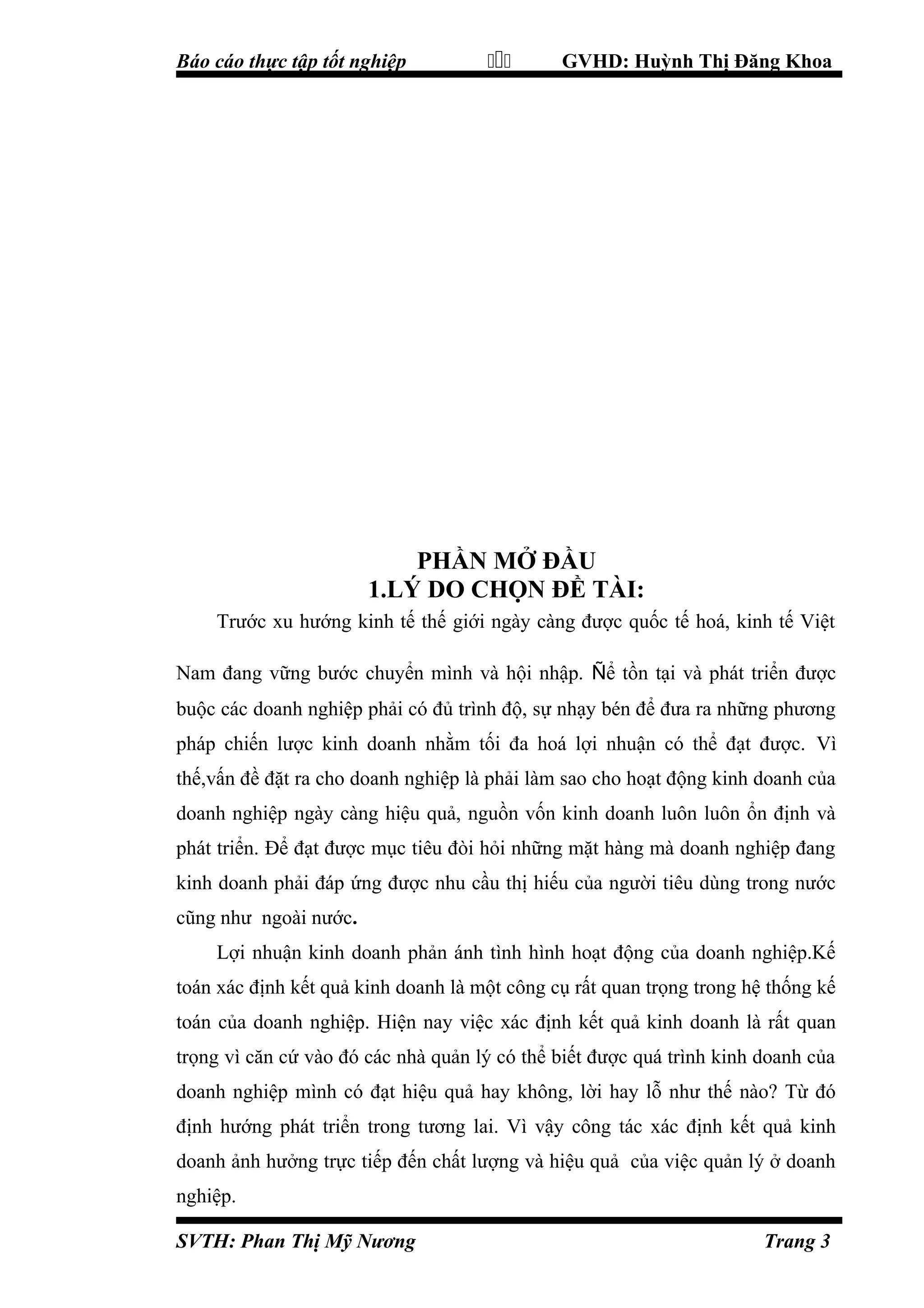 Báo cáo thực tập tốt nghiệp



GVHD: Huỳnh Thị Đăng Khoa

PHẦN MỞ ĐẦU
1.LÝ DO CHỌN ĐỀ TÀI:
Trước xu hướng kinh tế thế giới ngày càng được quốc tế hoá, kinh tế Việt
Nam đang vững bước chuyển mình và hội nhập. Ñể tồn tại và phát triển được
buộc các doanh nghiệp phải có đủ trình độ, sự nhạy bén để đưa ra những phương
pháp chiến lược kinh doanh nhằm tối đa hoá lợi nhuận có thể đạt được. Vì
thế,vấn đề đặt ra cho doanh nghiệp là phải làm sao cho hoạt động kinh doanh của
doanh nghiệp ngày càng hiệu quả, nguồn vốn kinh doanh luôn luôn ổn định và
phát triển. Để đạt được mục tiêu đòi hỏi những mặt hàng mà doanh nghiệp đang
kinh doanh phải đáp ứng được nhu cầu thị hiếu của người tiêu dùng trong nước
cũng như ngoài nước.
Lợi nhuận kinh doanh phản ánh tình hình hoạt động của doanh nghiệp.Kế
toán xác định kết quả kinh doanh là một công cụ rất quan trọng trong hệ thống kế
toán của doanh nghiệp. Hiện nay việc xác định kết quả kinh doanh là rất quan
trọng vì căn cứ vào đó các nhà quản lý có thể biết được quá trình kinh doanh của
doanh nghiệp mình có đạt hiệu quả hay không, lời hay lỗ như thế nào? Từ đó
định hướng phát triển trong tương lai. Vì vậy công tác xác định kết quả kinh
doanh ảnh hưởng trực tiếp đến chất lượng và hiệu quả của việc quản lý ở doanh
nghiệp.
SVTH: Phan Thị Mỹ Nương

Trang 3

 