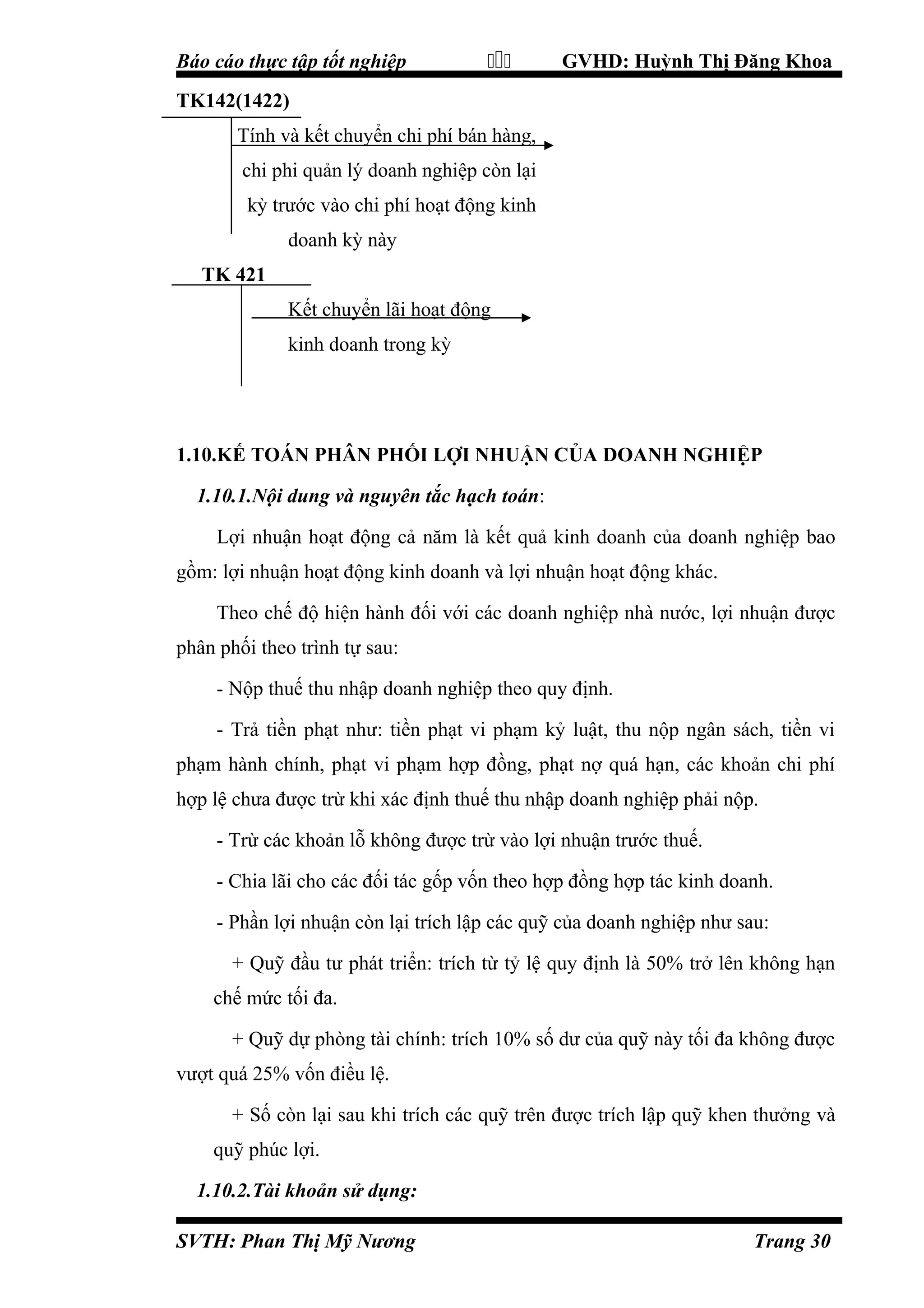 Báo cáo thực tập tốt nghiệp



GVHD: Huỳnh Thị Đăng Khoa

TK142(1422)
Tính và kết chuyển chi phí bán hàng,
chi phi quản lý doanh nghiệp còn lại
kỳ trước vào chi phí hoạt động kinh
doanh kỳ này
TK 421
Kết chuyển lãi hoạt động
kinh doanh trong kỳ

1.10.KẾ TOÁN PHÂN PHỐI LỢI NHUẬN CỦA DOANH NGHIỆP
1.10.1.Nội dung và nguyên tắc hạch toán:
Lợi nhuận hoạt động cả năm là kết quả kinh doanh của doanh nghiệp bao
gồm: lợi nhuận hoạt động kinh doanh và lợi nhuận hoạt động khác.
Theo chế độ hiện hành đối với các doanh nghiệp nhà nước, lợi nhuận được
phân phối theo trình tự sau:
- Nộp thuế thu nhập doanh nghiệp theo quy định.
- Trả tiền phạt như: tiền phạt vi phạm kỷ luật, thu nộp ngân sách, tiền vi
phạm hành chính, phạt vi phạm hợp đồng, phạt nợ quá hạn, các khoản chi phí
hợp lệ chưa được trừ khi xác định thuế thu nhập doanh nghiệp phải nộp.
- Trừ các khoản lỗ không được trừ vào lợi nhuận trước thuế.
- Chia lãi cho các đối tác gốp vốn theo hợp đồng hợp tác kinh doanh.
- Phần lợi nhuận còn lại trích lập các quỹ của doanh nghiệp như sau:
+ Quỹ đầu tư phát triển: trích từ tỷ lệ quy định là 50% trở lên không hạn
chế mức tối đa.
+ Quỹ dự phòng tài chính: trích 10% số dư của quỹ này tối đa không được
vượt quá 25% vốn điều lệ.
+ Số còn lại sau khi trích các quỹ trên được trích lập quỹ khen thưởng và
quỹ phúc lợi.
1.10.2.Tài khoản sử dụng:
SVTH: Phan Thị Mỹ Nương

Trang 30

 