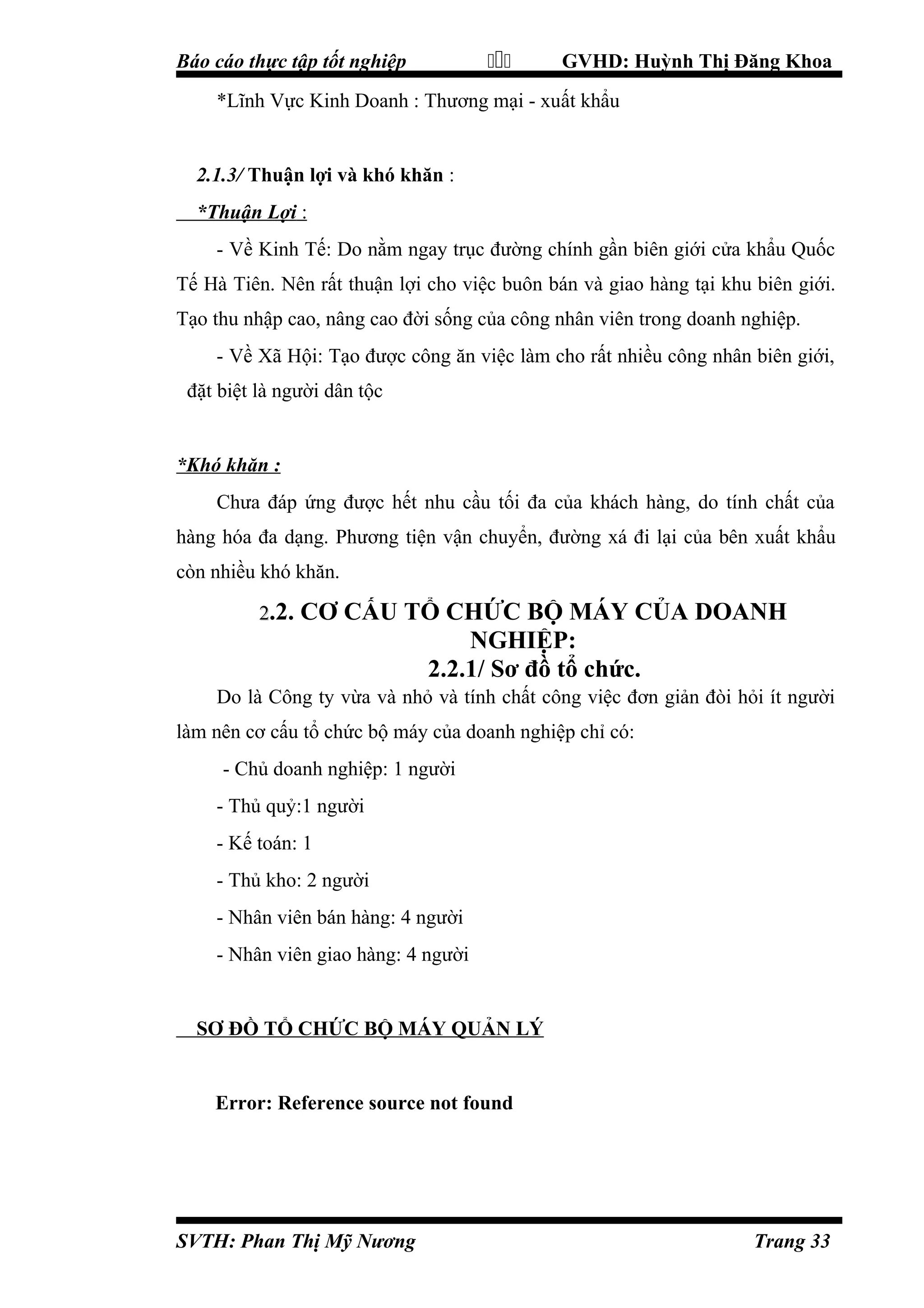 Báo cáo thực tập tốt nghiệp



GVHD: Huỳnh Thị Đăng Khoa

*Lĩnh Vực Kinh Doanh : Thương mại - xuất khẩu

2.1.3/ Thuận lợi và khó khăn :
*Thuận Lợi :
- Về Kinh Tế: Do nằm ngay trục đường chính gần biên giới cửa khẩu Quốc
Tế Hà Tiên. Nên rất thuận lợi cho việc buôn bán và giao hàng tại khu biên giới.
Tạo thu nhập cao, nâng cao đời sống của công nhân viên trong doanh nghiệp.
- Về Xã Hội: Tạo được công ăn việc làm cho rất nhiều công nhân biên giới,
đặt biệt là người dân tộc

*Khó khăn :
Chưa đáp ứng được hết nhu cầu tối đa của khách hàng, do tính chất của
hàng hóa đa dạng. Phương tiện vận chuyển, đường xá đi lại của bên xuất khẩu
còn nhiều khó khăn.
2.2.

CƠ CẤU TỔ CHỨC BỘ MÁY CỦA DOANH
NGHIỆP:
2.2.1/ Sơ đồ tổ chức.

Do là Công ty vừa và nhỏ và tính chất công việc đơn giản đòi hỏi ít người
làm nên cơ cấu tổ chức bộ máy của doanh nghiệp chỉ có:
- Chủ doanh nghiệp: 1 người
- Thủ quỷ:1 người
- Kế toán: 1
- Thủ kho: 2 người
- Nhân viên bán hàng: 4 người
- Nhân viên giao hàng: 4 người

SƠ ĐỒ TỔ CHỨC BỘ MÁY QUẢN LÝ

Error: Reference source not found

SVTH: Phan Thị Mỹ Nương

Trang 33

 