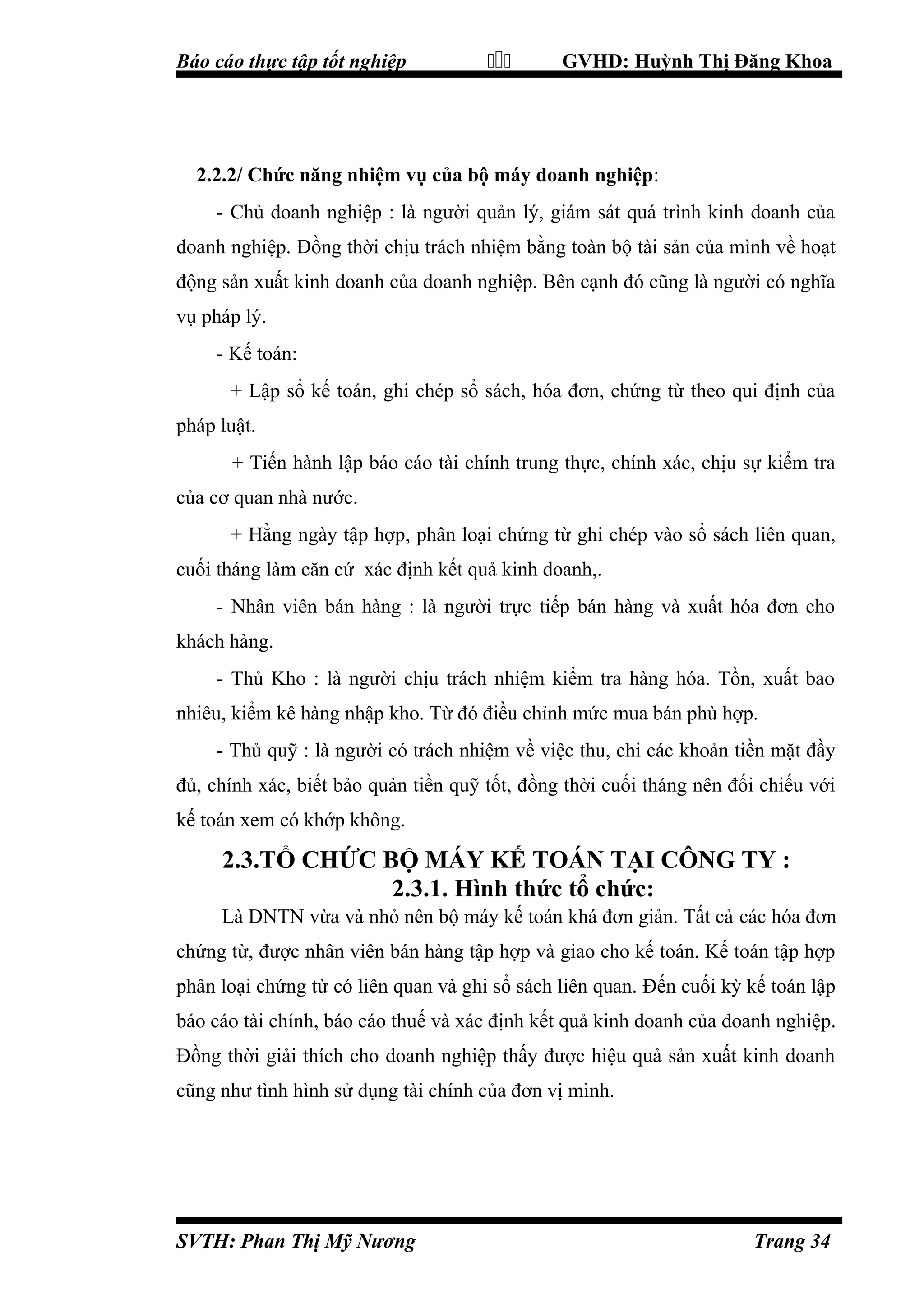 Báo cáo thực tập tốt nghiệp



GVHD: Huỳnh Thị Đăng Khoa

2.2.2/ Chức năng nhiệm vụ của bộ máy doanh nghiệp:
- Chủ doanh nghiệp : là người quản lý, giám sát quá trình kinh doanh của
doanh nghiệp. Đồng thời chịu trách nhiệm bằng toàn bộ tài sản của mình về hoạt
động sản xuất kinh doanh của doanh nghiệp. Bên cạnh đó cũng là người có nghĩa
vụ pháp lý.
- Kế toán:
+ Lập sổ kế toán, ghi chép sổ sách, hóa đơn, chứng từ theo qui định của
pháp luật.
+ Tiến hành lập báo cáo tài chính trung thực, chính xác, chịu sự kiểm tra
của cơ quan nhà nước.
+ Hằng ngày tập hợp, phân loại chứng từ ghi chép vào sổ sách liên quan,
cuối tháng làm căn cứ xác định kết quả kinh doanh,.
- Nhân viên bán hàng : là người trực tiếp bán hàng và xuất hóa đơn cho
khách hàng.
- Thủ Kho : là người chịu trách nhiệm kiểm tra hàng hóa. Tồn, xuất bao
nhiêu, kiểm kê hàng nhập kho. Từ đó điều chỉnh mức mua bán phù hợp.
- Thủ quỹ : là người có trách nhiệm về việc thu, chi các khoản tiền mặt đầy
đủ, chính xác, biết bảo quản tiền quỹ tốt, đồng thời cuối tháng nên đối chiếu với
kế toán xem có khớp không.

2.3.TỔ CHỨC BỘ MÁY KẾ TOÁN TẠI CÔNG TY :
2.3.1. Hình thức tổ chức:
Là DNTN vừa và nhỏ nên bộ máy kế toán khá đơn giản. Tất cả các hóa đơn
chứng từ, được nhân viên bán hàng tập hợp và giao cho kế toán. Kế toán tập hợp
phân loại chứng từ có liên quan và ghi sổ sách liên quan. Đến cuối kỳ kế toán lập
báo cáo tài chính, báo cáo thuế và xác định kết quả kinh doanh của doanh nghiệp.
Đồng thời giải thích cho doanh nghiệp thấy được hiệu quả sản xuất kinh doanh
cũng như tình hình sử dụng tài chính của đơn vị mình.

SVTH: Phan Thị Mỹ Nương

Trang 34

 