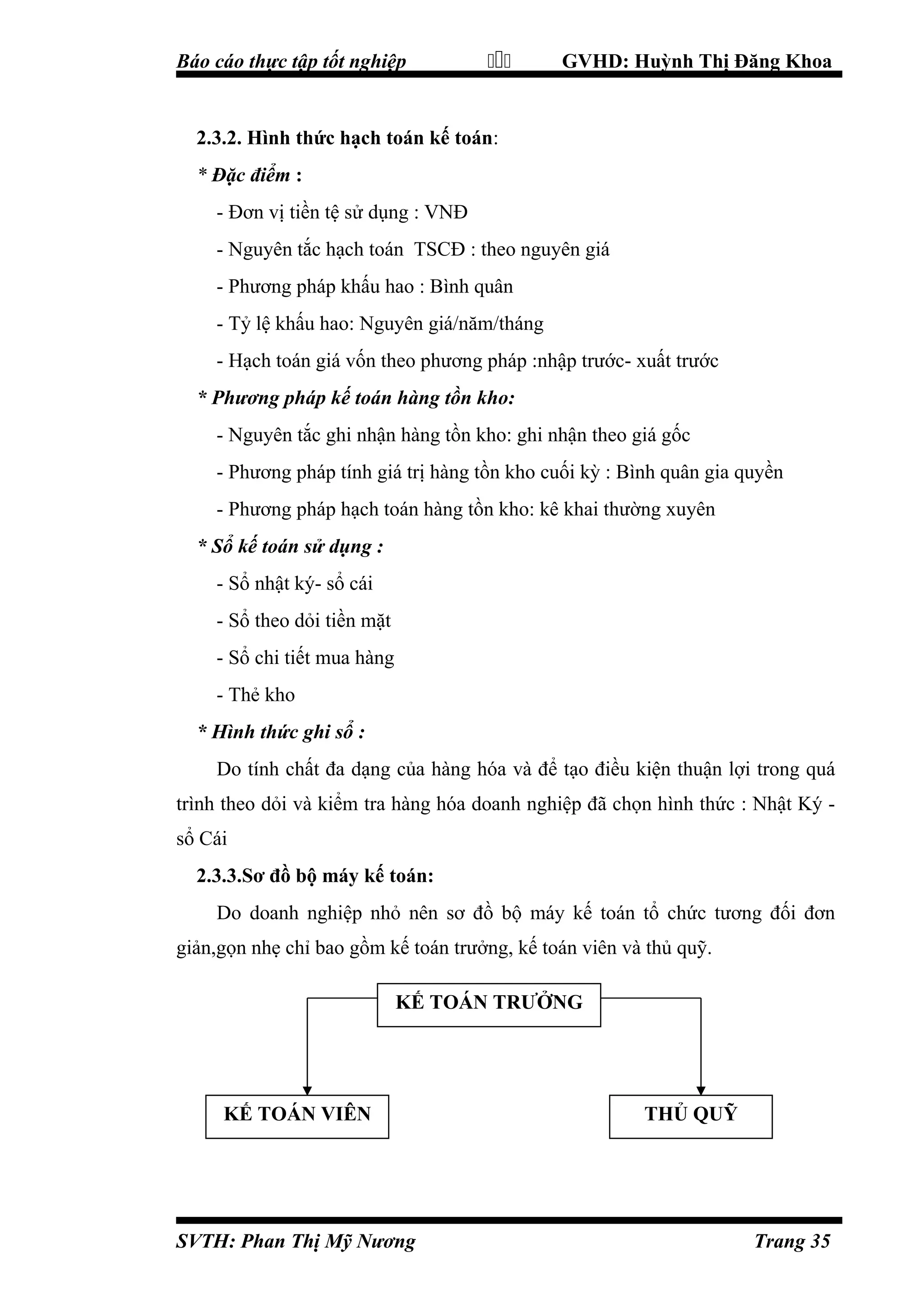 Báo cáo thực tập tốt nghiệp



GVHD: Huỳnh Thị Đăng Khoa

2.3.2. Hình thức hạch toán kế toán:
* Đặc điểm :
- Đơn vị tiền tệ sử dụng : VNĐ
- Nguyên tắc hạch toán TSCĐ : theo nguyên giá
- Phương pháp khấu hao : Bình quân
- Tỷ lệ khấu hao: Nguyên giá/năm/tháng
- Hạch toán giá vốn theo phương pháp :nhập trước- xuất trước
* Phương pháp kế toán hàng tồn kho:
- Nguyên tắc ghi nhận hàng tồn kho: ghi nhận theo giá gốc
- Phương pháp tính giá trị hàng tồn kho cuối kỳ : Bình quân gia quyền
- Phương pháp hạch toán hàng tồn kho: kê khai thường xuyên
* Sổ kế toán sử dụng :
- Sổ nhật ký- sổ cái
- Sổ theo dỏi tiền mặt
- Sổ chi tiết mua hàng
- Thẻ kho
* Hình thức ghi sổ :
Do tính chất đa dạng của hàng hóa và để tạo điều kiện thuận lợi trong quá
trình theo dỏi và kiểm tra hàng hóa doanh nghiệp đã chọn hình thức : Nhật Ký sổ Cái
2.3.3.Sơ đồ bộ máy kế toán:
Do doanh nghiệp nhỏ nên sơ đồ bộ máy kế toán tổ chức tương đối đơn
giản,gọn nhẹ chỉ bao gồm kế toán trưởng, kế toán viên và thủ quỹ.
KẾ TOÁN TRƯỞNG

KẾ TOÁN VIÊN

SVTH: Phan Thị Mỹ Nương

THỦ QUỸ

Trang 35

 