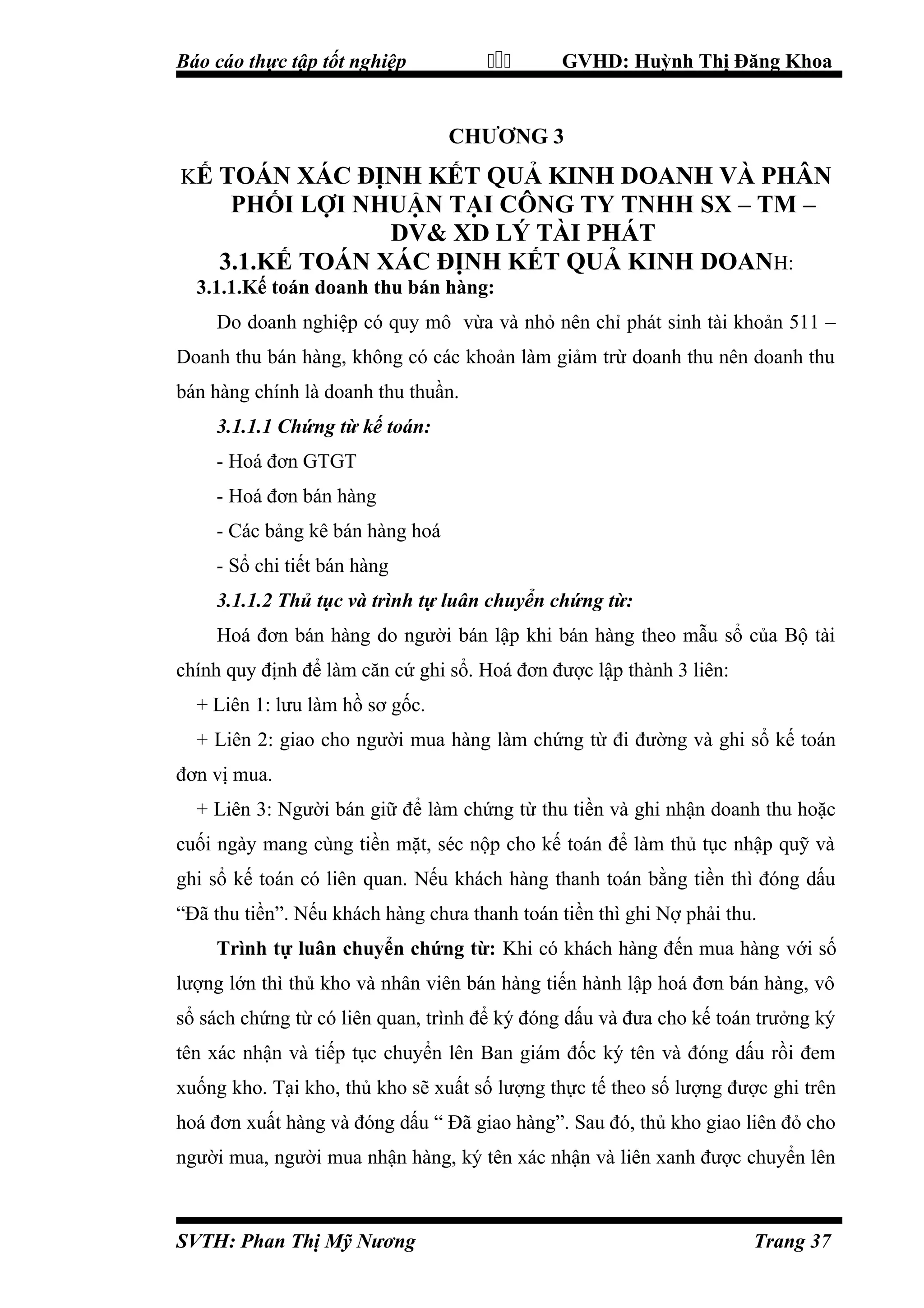 

Báo cáo thực tập tốt nghiệp

GVHD: Huỳnh Thị Đăng Khoa

CHƯƠNG 3
KẾ TOÁN XÁC ĐỊNH KẾT QUẢ KINH DOANH VÀ PHÂN

PHỐI LỢI NHUẬN TẠI CÔNG TY TNHH SX – TM –
DV& XD LÝ TÀI PHÁT
3.1.KẾ TOÁN XÁC ĐỊNH KẾT QUẢ KINH DOANH:
3.1.1.Kế toán doanh thu bán hàng:
Do doanh nghiệp có quy mô vừa và nhỏ nên chỉ phát sinh tài khoản 511 –
Doanh thu bán hàng, không có các khoản làm giảm trừ doanh thu nên doanh thu
bán hàng chính là doanh thu thuần.
3.1.1.1 Chứng từ kế toán:
- Hoá đơn GTGT
- Hoá đơn bán hàng
- Các bảng kê bán hàng hoá
- Sổ chi tiết bán hàng
3.1.1.2 Thủ tục và trình tự luân chuyển chứng từ:
Hoá đơn bán hàng do người bán lập khi bán hàng theo mẫu sổ của Bộ tài
chính quy định để làm căn cứ ghi sổ. Hoá đơn được lập thành 3 liên:
+ Liên 1: lưu làm hồ sơ gốc.
+ Liên 2: giao cho người mua hàng làm chứng từ đi đường và ghi sổ kế toán
đơn vị mua.
+ Liên 3: Người bán giữ để làm chứng từ thu tiền và ghi nhận doanh thu hoặc
cuối ngày mang cùng tiền mặt, séc nộp cho kế toán để làm thủ tục nhập quỹ và
ghi sổ kế toán có liên quan. Nếu khách hàng thanh toán bằng tiền thì đóng dấu
“Đã thu tiền”. Nếu khách hàng chưa thanh toán tiền thì ghi Nợ phải thu.
Trình tự luân chuyển chứng từ: Khi có khách hàng đến mua hàng với số
lượng lớn thì thủ kho và nhân viên bán hàng tiến hành lập hoá đơn bán hàng, vô
sổ sách chứng từ có liên quan, trình để ký đóng dấu và đưa cho kế toán trưởng ký
tên xác nhận và tiếp tục chuyển lên Ban giám đốc ký tên và đóng dấu rồi đem
xuống kho. Tại kho, thủ kho sẽ xuất số lượng thực tế theo số lượng được ghi trên
hoá đơn xuất hàng và đóng dấu “ Đã giao hàng”. Sau đó, thủ kho giao liên đỏ cho
người mua, người mua nhận hàng, ký tên xác nhận và liên xanh được chuyển lên

SVTH: Phan Thị Mỹ Nương

Trang 37

 