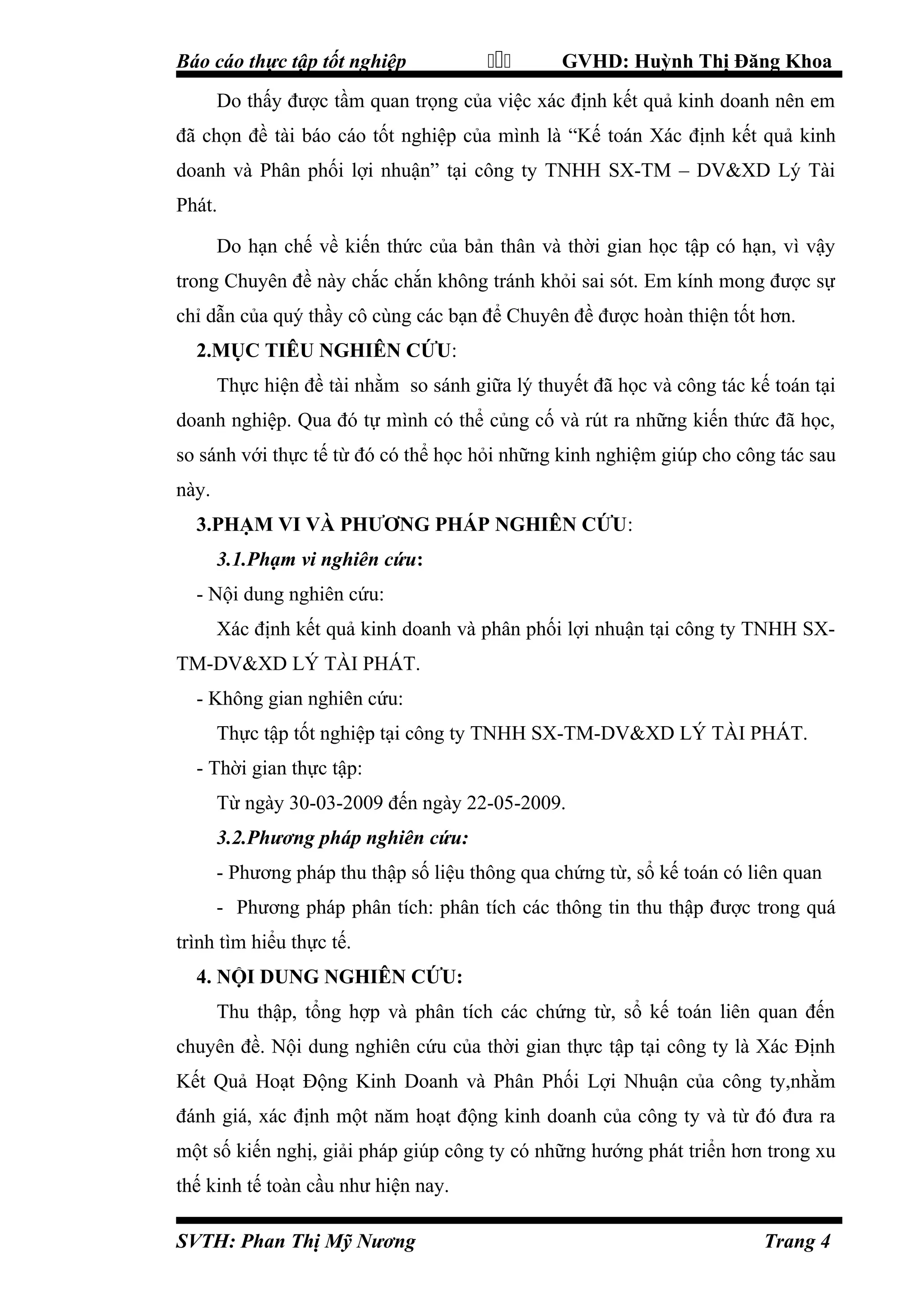 Báo cáo thực tập tốt nghiệp



GVHD: Huỳnh Thị Đăng Khoa

Do thấy được tầm quan trọng của việc xác định kết quả kinh doanh nên em
đã chọn đề tài báo cáo tốt nghiệp của mình là “Kế toán Xác định kết quả kinh
doanh và Phân phối lợi nhuận” tại công ty TNHH SX-TM – DV&XD Lý Tài
Phát.
Do hạn chế về kiến thức của bản thân và thời gian học tập có hạn, vì vậy
trong Chuyên đề này chắc chắn không tránh khỏi sai sót. Em kính mong được sự
chỉ dẫn của quý thầy cô cùng các bạn để Chuyên đề được hoàn thiện tốt hơn.
2.MỤC TIÊU NGHIÊN CỨU:
Thực hiện đề tài nhằm so sánh giữa lý thuyết đã học và công tác kế toán tại
doanh nghiệp. Qua đó tự mình có thể củng cố và rút ra những kiến thức đã học,
so sánh với thực tế từ đó có thể học hỏi những kinh nghiệm giúp cho công tác sau
này.
3.PHẠM VI VÀ PHƯƠNG PHÁP NGHIÊN CỨU:
3.1.Phạm vi nghiên cứu:
- Nội dung nghiên cứu:
Xác định kết quả kinh doanh và phân phối lợi nhuận tại công ty TNHH SXTM-DV&XD LÝ TÀI PHÁT.
- Không gian nghiên cứu:
Thực tập tốt nghiệp tại công ty TNHH SX-TM-DV&XD LÝ TÀI PHÁT.
- Thời gian thực tập:
Từ ngày 30-03-2009 đến ngày 22-05-2009.
3.2.Phương pháp nghiên cứu:
- Phương pháp thu thập số liệu thông qua chứng từ, sổ kế toán có liên quan
- Phương pháp phân tích: phân tích các thông tin thu thập được trong quá
trình tìm hiểu thực tế.
4. NỘI DUNG NGHIÊN CỨU:
Thu thập, tổng hợp và phân tích các chứng từ, sổ kế toán liên quan đến
chuyên đề. Nội dung nghiên cứu của thời gian thực tập tại công ty là Xác Định
Kết Quả Hoạt Động Kinh Doanh và Phân Phối Lợi Nhuận của công ty,nhằm
đánh giá, xác định một năm hoạt động kinh doanh của công ty và từ đó đưa ra
một số kiến nghị, giải pháp giúp công ty có những hướng phát triển hơn trong xu
thế kinh tế toàn cầu như hiện nay.
SVTH: Phan Thị Mỹ Nương

Trang 4

 