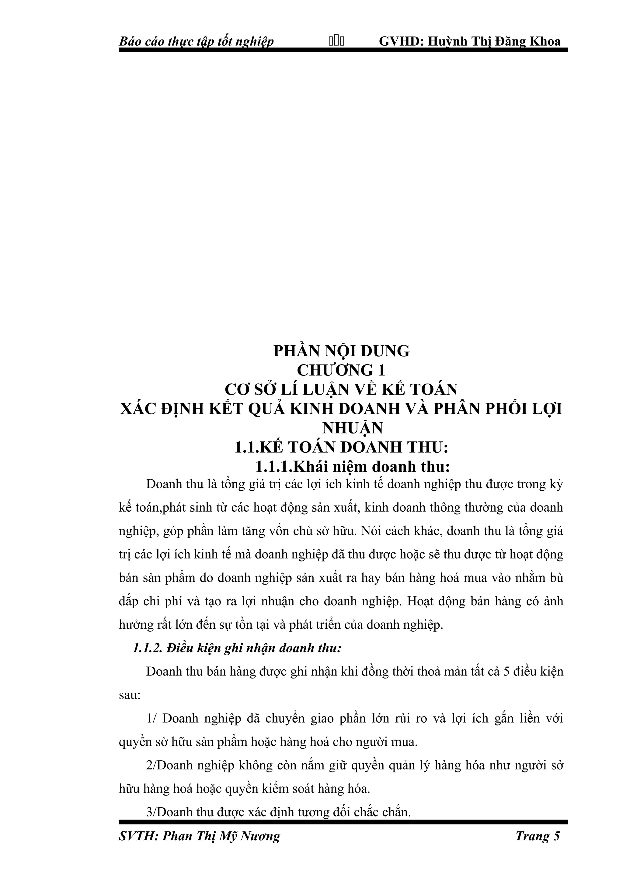 Báo cáo thực tập tốt nghiệp



GVHD: Huỳnh Thị Đăng Khoa

PHẦN NỘI DUNG
CHƯƠNG 1
CƠ SỞ LÍ LUẬN VỀ KẾ TOÁN
XÁC ĐỊNH KẾT QUẢ KINH DOANH VÀ PHÂN PHỐI LỢI
NHUẬN
1.1.KẾ TOÁN DOANH THU:
1.1.1.Khái niệm doanh thu:
Doanh thu là tổng giá trị các lợi ích kinh tế doanh nghiệp thu được trong kỳ
kế toán,phát sinh từ các hoạt động sản xuất, kinh doanh thông thường của doanh
nghiệp, góp phần làm tăng vốn chủ sở hữu. Nói cách khác, doanh thu là tổng giá
trị các lợi ích kinh tế mà doanh nghiệp đã thu được hoặc sẽ thu được từ hoạt động
bán sản phẩm do doanh nghiệp sản xuất ra hay bán hàng hoá mua vào nhằm bù
đắp chi phí và tạo ra lợi nhuận cho doanh nghiệp. Hoạt động bán hàng có ảnh
hưởng rất lớn đến sự tồn tại và phát triển của doanh nghiệp.
1.1.2. Điều kiện ghi nhận doanh thu:
Doanh thu bán hàng được ghi nhận khi đồng thời thoả mản tất cả 5 điều kiện
sau:
1/ Doanh nghiệp đã chuyển giao phần lớn rủi ro và lợi ích gắn liền với
quyền sở hữu sản phẩm hoặc hàng hoá cho người mua.
2/Doanh nghiệp không còn nắm giữ quyền quản lý hàng hóa như người sở
hữu hàng hoá hoặc quyền kiểm soát hàng hóa.
3/Doanh thu được xác định tương đối chắc chắn.
SVTH: Phan Thị Mỹ Nương

Trang 5

 