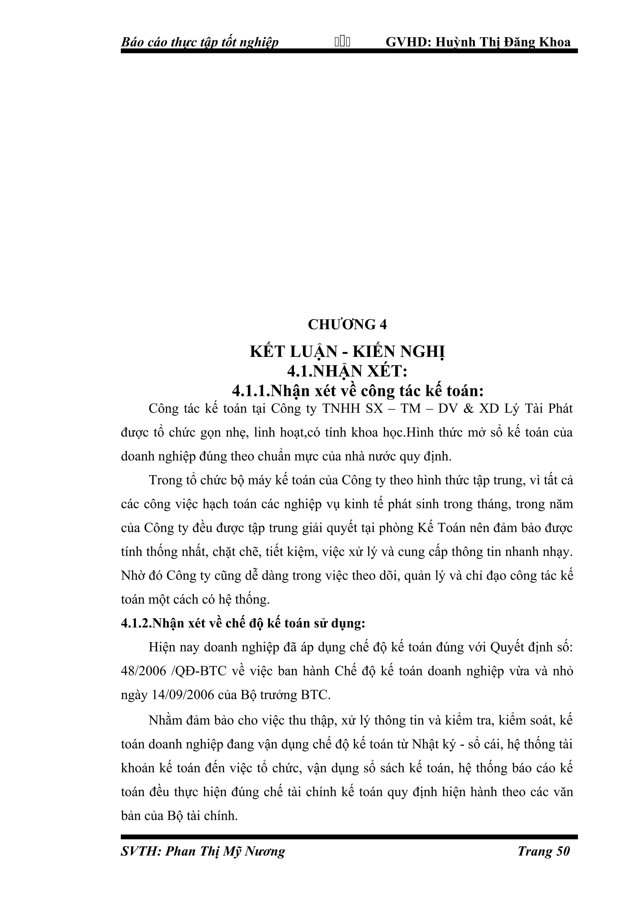 

Báo cáo thực tập tốt nghiệp

GVHD: Huỳnh Thị Đăng Khoa

CHƯƠNG 4

KẾT LUẬN - KIẾN NGHỊ
4.1.NHẬN XÉT:
4.1.1.Nhận xét về công tác kế toán:
Công tác kế toán tại Công ty TNHH SX – TM – DV & XD Lý Tài Phát
được tổ chức gọn nhẹ, linh hoạt,có tính khoa học.Hình thức mở sổ kế toán của
doanh nghiệp đúng theo chuẩn mực của nhà nước quy định.
Trong tổ chức bộ máy kế toán của Công ty theo hình thức tập trung, vì tất cả
các công việc hạch toán các nghiệp vụ kinh tế phát sinh trong tháng, trong năm
của Công ty đều được tập trung giải quyết tại phòng Kế Toán nên đảm bảo được
tính thống nhất, chặt chẽ, tiết kiệm, việc xử lý và cung cấp thông tin nhanh nhạy.
Nhờ đó Công ty cũng dễ dàng trong việc theo dõi, quản lý và chỉ đạo công tác kế
toán một cách có hệ thống.
4.1.2.Nhận xét về chế độ kế toán sử dụng:
Hiện nay doanh nghiệp đã áp dụng chế độ kế toán đúng với Quyết định số:
48/2006 /QĐ-BTC về việc ban hành Chế độ kế toán doanh nghiệp vừa và nhỏ
ngày 14/09/2006 của Bộ trưởng BTC.
Nhằm đảm bảo cho việc thu thập, xử lý thông tin và kiểm tra, kiểm soát, kế
toán doanh nghiệp đang vận dụng chế độ kế toán từ Nhật ký - sổ cái, hệ thống tài
khoản kế toán đến việc tổ chức, vận dụng sổ sách kế toán, hệ thống báo cáo kế
toán đều thực hiện đúng chế tài chính kế toán quy định hiện hành theo các văn
bản của Bộ tài chính.
SVTH: Phan Thị Mỹ Nương

Trang 50

 
