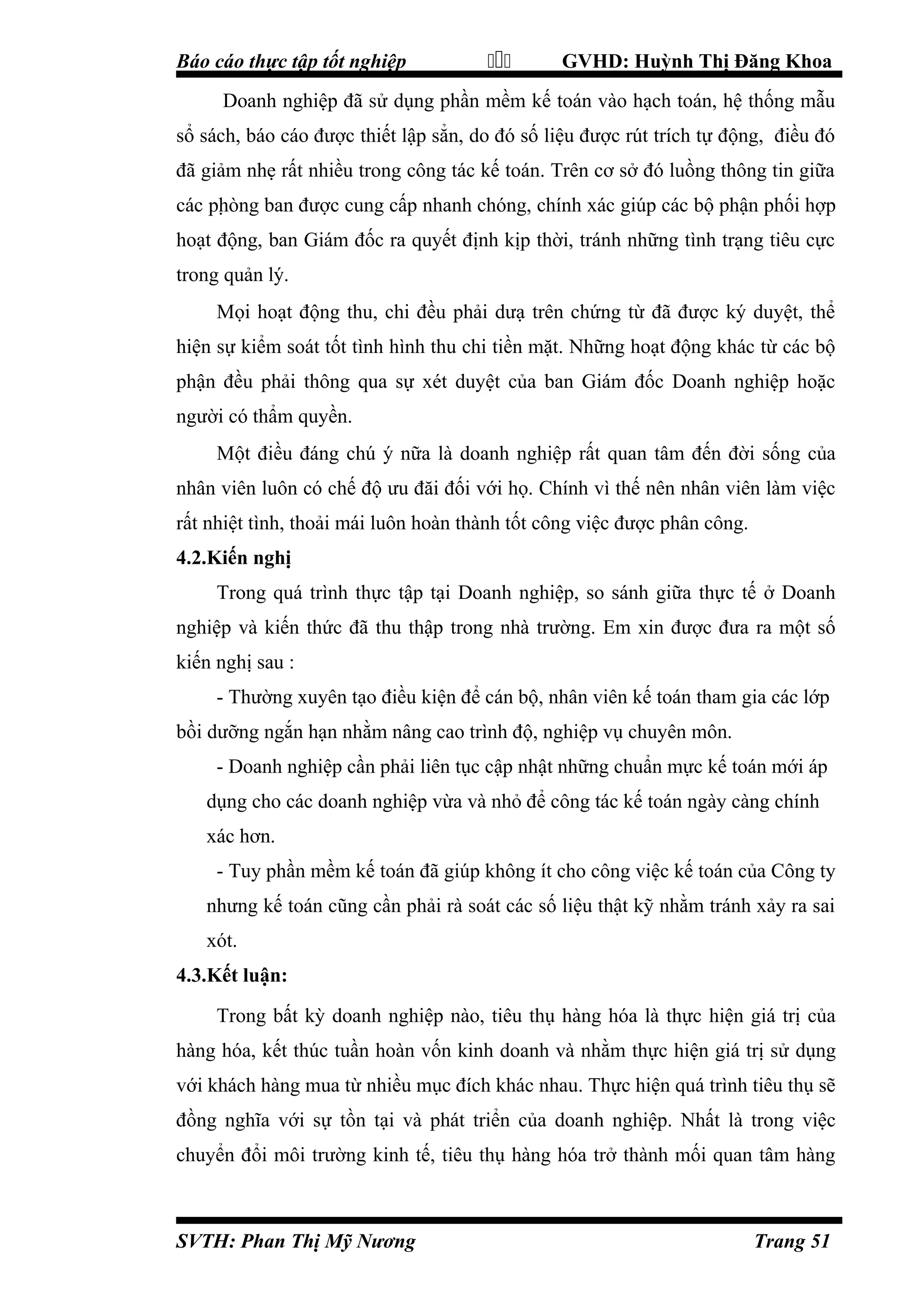 Báo cáo thực tập tốt nghiệp



GVHD: Huỳnh Thị Đăng Khoa

Doanh nghiệp đã sử dụng phần mềm kế toán vào hạch toán, hệ thống mẫu
sổ sách, báo cáo được thiết lập sẳn, do đó số liệu được rút trích tự động, điều đó
đã giảm nhẹ rất nhiều trong công tác kế toán. Trên cơ sở đó luồng thông tin giữa
các pḥòng ban được cung cấp nhanh chóng, chính xác giúp các bộ phận phối hợp
hoạt động, ban Giám đốc ra quyết định kịp thời, tránh những tình trạng tiêu cực
trong quản lý.
Mọi hoạt động thu, chi đều phải dưạ trên chứng từ đã được ký duyệt, thể
hiện sự kiểm soát tốt tình hình thu chi tiền mặt. Những hoạt động khác từ các bộ
phận đều phải thông qua sự xét duyệt của ban Giám đốc Doanh nghiệp hoặc
người có thẩm quyền.
Một điều đáng chú ý nữa là doanh nghiệp rất quan tâm đến đời sống của
nhân viên luôn có chế độ ưu đăi đối với họ. Chính vì thế nên nhân viên làm việc
rất nhiệt tình, thoải mái luôn hoàn thành tốt công việc được phân công.
4.2.Kiến nghị
Trong quá trình thực tập tại Doanh nghiệp, so sánh giữa thực tế ở Doanh
nghiệp và kiến thức đã thu thập trong nhà trường. Em xin được đưa ra một số
kiến nghị sau :
- Thường xuyên tạo điều kiện để cán bộ, nhân viên kế toán tham gia các lớp
bồi dưỡng ngắn hạn nhằm nâng cao trình độ, nghiệp vụ chuyên môn.
- Doanh nghiệp cần phải liên tục cập nhật những chuẩn mực kế toán mới áp
dụng cho các doanh nghiệp vừa và nhỏ để công tác kế toán ngày càng chính
xác hơn.
- Tuy phần mềm kế toán đã giúp không ít cho công việc kế toán của Công ty
nhưng kế toán cũng cần phải rà soát các số liệu thật kỹ nhằm tránh xảy ra sai
xót.
4.3.Kết luận:
Trong bất kỳ doanh nghiệp nào, tiêu thụ hàng hóa là thực hiện giá trị của
hàng hóa, kết thúc tuần hoàn vốn kinh doanh và nhằm thực hiện giá trị sử dụng
với khách hàng mua từ nhiều mục đích khác nhau. Thực hiện quá trình tiêu thụ sẽ
đồng nghĩa với sự tồn tại và phát triển của doanh nghiệp. Nhất là trong việc
chuyển đổi môi trường kinh tế, tiêu thụ hàng hóa trở thành mối quan tâm hàng

SVTH: Phan Thị Mỹ Nương

Trang 51

 