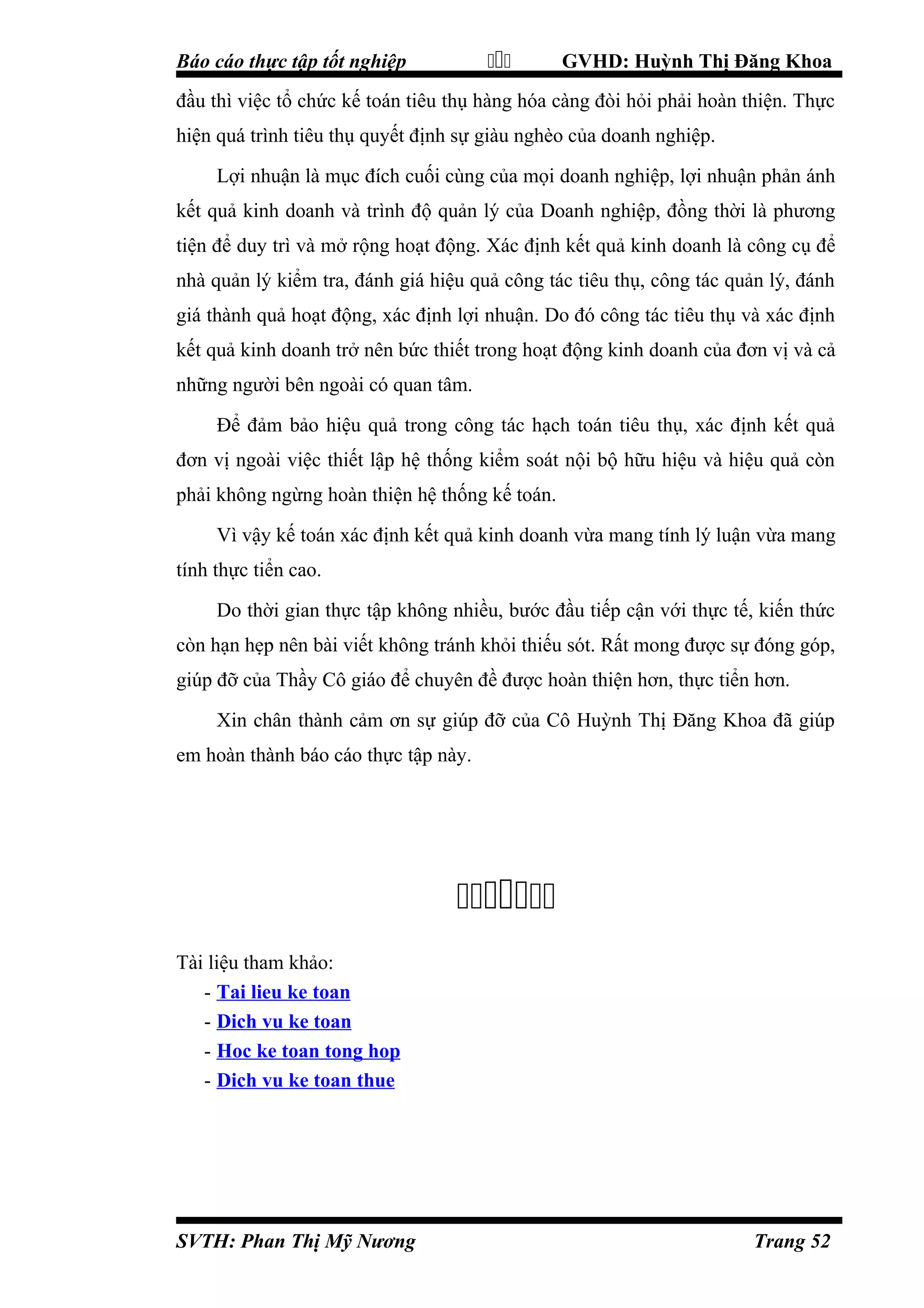 

Báo cáo thực tập tốt nghiệp

GVHD: Huỳnh Thị Đăng Khoa

đầu thì việc tổ chức kế toán tiêu thụ hàng hóa càng đòi hỏi phải hoàn thiện. Thực
hiện quá trình tiêu thụ quyết định sự giàu nghèo của doanh nghiệp.
Lợi nhuận là mục đích cuối cùng của mọi doanh nghiệp, lợi nhuận phản ánh
kết quả kinh doanh và trình độ quản lý của Doanh nghiệp, đồng thời là phương
tiện để duy trì và mở rộng hoạt động. Xác định kết quả kinh doanh là công cụ để
nhà quản lý kiểm tra, đánh giá hiệu quả công tác tiêu thụ, công tác quản lý, đánh
giá thành quả hoạt động, xác định lợi nhuận. Do đó công tác tiêu thụ và xác định
kết quả kinh doanh trở nên bức thiết trong hoạt động kinh doanh của đơn vị và cả
những người bên ngoài có quan tâm.
Để đảm bảo hiệu quả trong công tác hạch toán tiêu thụ, xác định kết quả
đơn vị ngoài việc thiết lập hệ thống kiểm soát nội bộ hữu hiệu và hiệu quả còn
phải không ngừng hoàn thiện hệ thống kế toán.
Vì vậy kế toán xác định kết quả kinh doanh vừa mang tính lý luận vừa mang
tính thực tiển cao.
Do thời gian thực tập không nhiều, bước đầu tiếp cận với thực tế, kiến thức
còn hạn hẹp nên bài viết không tránh khỏi thiếu sót. Rất mong được sự đóng góp,
giúp đỡ của Thầy Cô giáo để chuyên đề được hoàn thiện hơn, thực tiển hơn.
Xin chân thành cảm ơn sự giúp đỡ của Cô Huỳnh Thị Đăng Khoa đã giúp
em hoàn thành báo cáo thực tập này.


Tài liệu tham khảo:
- Tai lieu ke toan
- Dich vu ke toan
- Hoc ke toan tong hop
- Dich vu ke toan thue

SVTH: Phan Thị Mỹ Nương

Trang 52

 