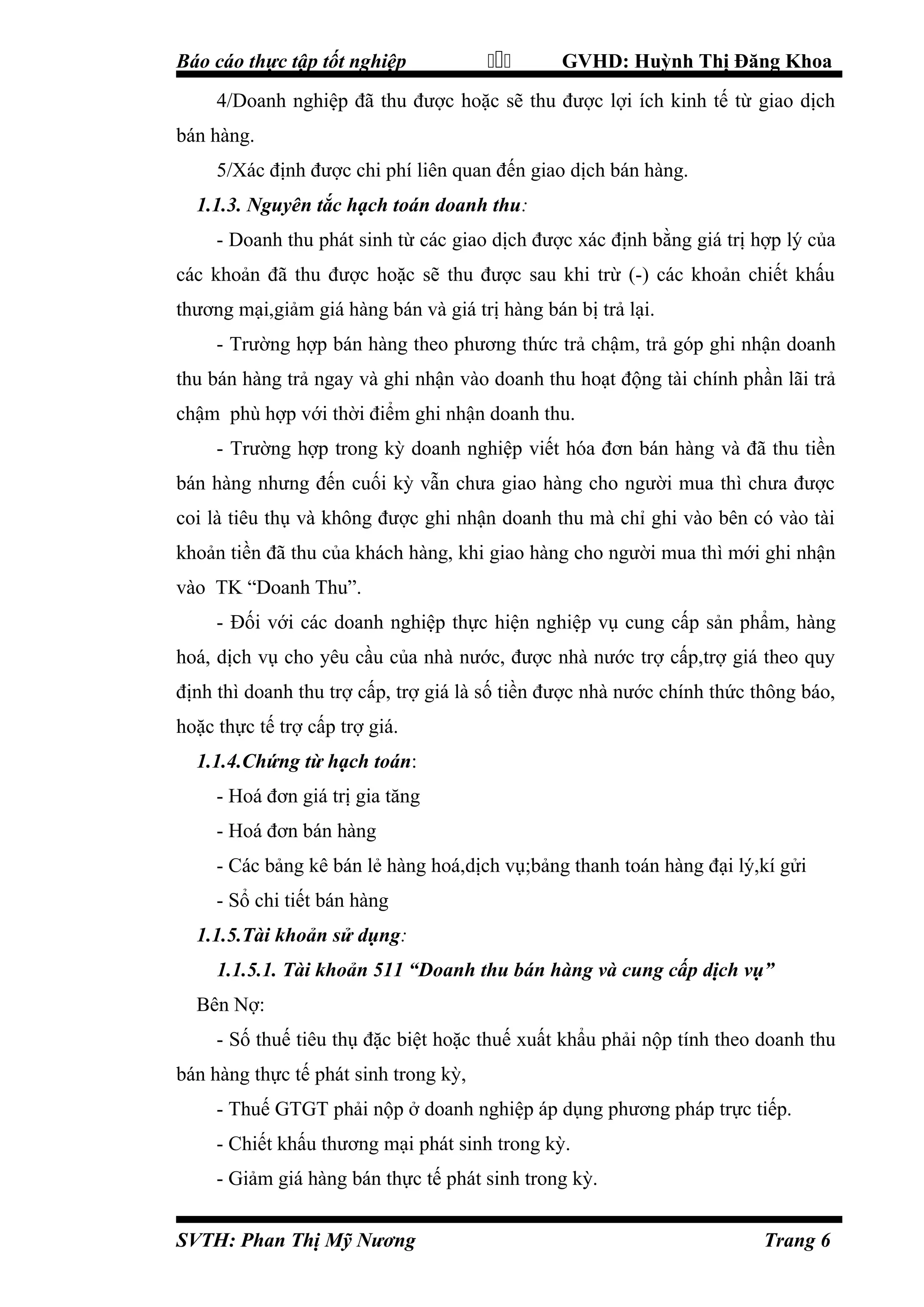 Báo cáo thực tập tốt nghiệp



GVHD: Huỳnh Thị Đăng Khoa

4/Doanh nghiệp đã thu được hoặc sẽ thu được lợi ích kinh tế từ giao dịch
bán hàng.
5/Xác định được chi phí liên quan đến giao dịch bán hàng.
1.1.3. Nguyên tắc hạch toán doanh thu:
- Doanh thu phát sinh từ các giao dịch được xác định bằng giá trị hợp lý của
các khoản đã thu được hoặc sẽ thu được sau khi trừ (-) các khoản chiết khấu
thương mại,giảm giá hàng bán và giá trị hàng bán bị trả lại.
- Trường hợp bán hàng theo phương thức trả chậm, trả góp ghi nhận doanh
thu bán hàng trả ngay và ghi nhận vào doanh thu hoạt động tài chính phần lãi trả
chậm phù hợp với thời điểm ghi nhận doanh thu.
- Trường hợp trong kỳ doanh nghiệp viết hóa đơn bán hàng và đã thu tiền
bán hàng nhưng đến cuối kỳ vẫn chưa giao hàng cho người mua thì chưa được
coi là tiêu thụ và không được ghi nhận doanh thu mà chỉ ghi vào bên có vào tài
khoản tiền đã thu của khách hàng, khi giao hàng cho người mua thì mới ghi nhận
vào TK “Doanh Thu”.
- Đối với các doanh nghiệp thực hiện nghiệp vụ cung cấp sản phẩm, hàng
hoá, dịch vụ cho yêu cầu của nhà nước, được nhà nước trợ cấp,trợ giá theo quy
định thì doanh thu trợ cấp, trợ giá là số tiền được nhà nước chính thức thông báo,
hoặc thực tế trợ cấp trợ giá.
1.1.4.Chứng từ hạch toán:
- Hoá đơn giá trị gia tăng
- Hoá đơn bán hàng
- Các bảng kê bán lẻ hàng hoá,dịch vụ;bảng thanh toán hàng đại lý,kí gửi
- Sổ chi tiết bán hàng
1.1.5.Tài khoản sử dụng:
1.1.5.1. Tài khoản 511 “Doanh thu bán hàng và cung cấp dịch vụ”
Bên Nợ:
- Số thuế tiêu thụ đặc biệt hoặc thuế xuất khẩu phải nộp tính theo doanh thu
bán hàng thực tế phát sinh trong kỳ,
- Thuế GTGT phải nộp ở doanh nghiệp áp dụng phương pháp trực tiếp.
- Chiết khấu thương mại phát sinh trong kỳ.
- Giảm giá hàng bán thực tế phát sinh trong kỳ.
SVTH: Phan Thị Mỹ Nương

Trang 6

 