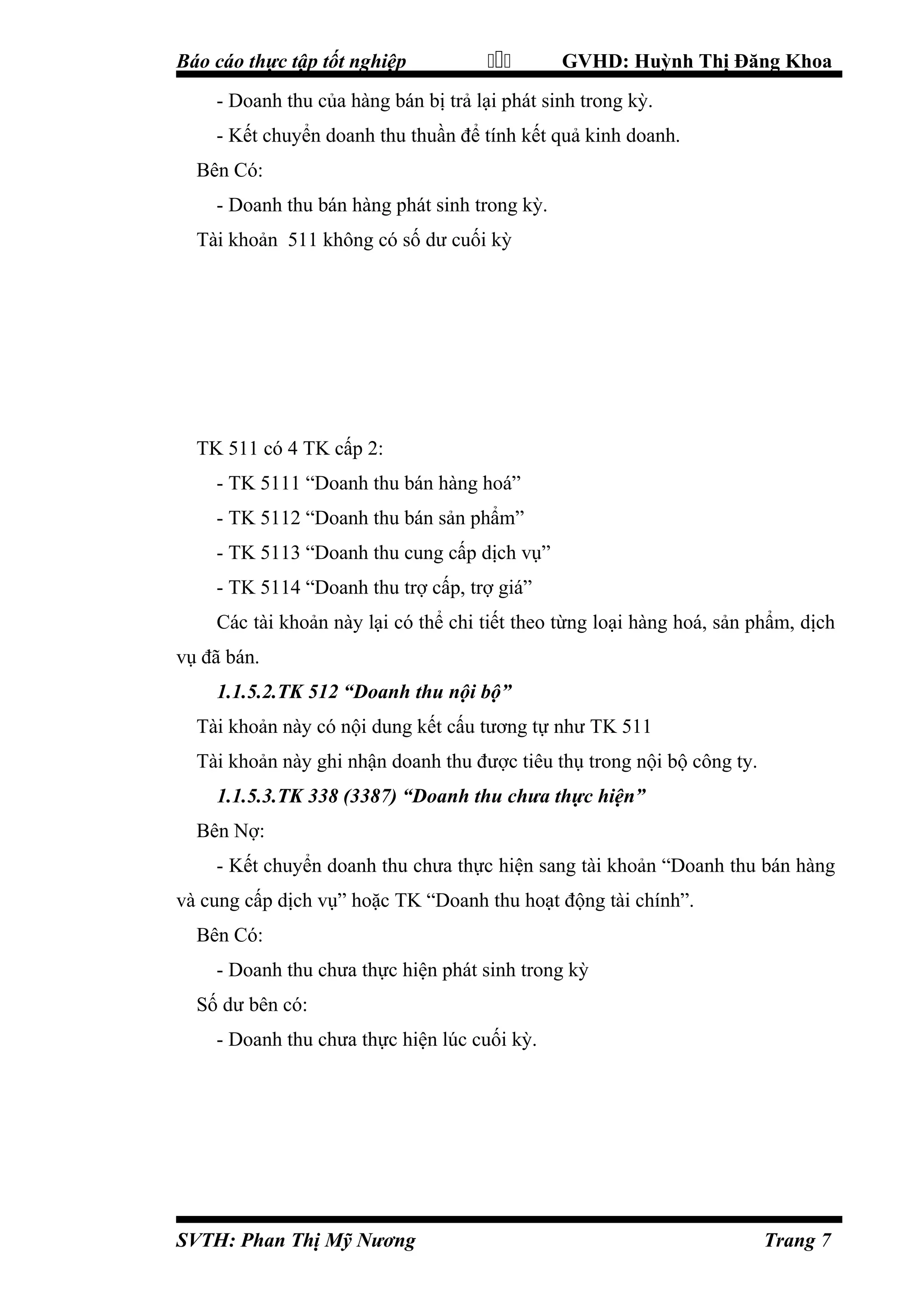 Báo cáo thực tập tốt nghiệp



GVHD: Huỳnh Thị Đăng Khoa

- Doanh thu của hàng bán bị trả lại phát sinh trong kỳ.
- Kết chuyển doanh thu thuần để tính kết quả kinh doanh.
Bên Có:
- Doanh thu bán hàng phát sinh trong kỳ.
Tài khoản 511 không có số dư cuối kỳ

TK 511 có 4 TK cấp 2:
- TK 5111 “Doanh thu bán hàng hoá”
- TK 5112 “Doanh thu bán sản phẩm”
- TK 5113 “Doanh thu cung cấp dịch vụ”
- TK 5114 “Doanh thu trợ cấp, trợ giá”
Các tài khoản này lại có thể chi tiết theo từng loại hàng hoá, sản phẩm, dịch
vụ đã bán.
1.1.5.2.TK 512 “Doanh thu nội bộ”
Tài khoản này có nội dung kết cấu tương tự như TK 511
Tài khoản này ghi nhận doanh thu được tiêu thụ trong nội bộ công ty.
1.1.5.3.TK 338 (3387) “Doanh thu chưa thực hiện”
Bên Nợ:
- Kết chuyển doanh thu chưa thực hiện sang tài khoản “Doanh thu bán hàng
và cung cấp dịch vụ” hoặc TK “Doanh thu hoạt động tài chính”.
Bên Có:
- Doanh thu chưa thực hiện phát sinh trong kỳ
Số dư bên có:
- Doanh thu chưa thực hiện lúc cuối kỳ.

SVTH: Phan Thị Mỹ Nương

Trang 7

 