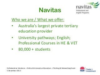 Navitas
Who we are / What we offer:
• Australia’s largest private tertiary
education provider
• University pathways; English;
Professional Courses in HE & VET
• 80,000 + students

Collaborative Solutions – Online & Interactive Education – Pitching & Networking Event
5 December 2013

 