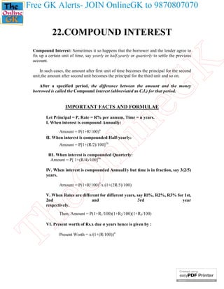 Free GK Alerts- JOIN OnlineGK to 9870807070

22.COMPOUND INTEREST

eG
K

Compound Interest: Sometimes it so happens that the borrower and the lender agree to
fix up a certain unit of time, say yearly or half-yearly or quarterly to settle the previous
account.
In such cases, the amount after first unit of time becomes the principal for the second
unit,the amount after second unit becomes the principal for the third unit and so on.
After a specified period, the difference between the amount and the money
borrowed is called the Compound Interest (abbreviated as C.I.) for that period.

IMPORTANT FACTS AND FORMULAE

in

Let Principal = P, Rate = R% per annum, Time = n years.
I. When interest is compound Annually:
Amount = P(1+R/100)n
II. When interest is compounded Half-yearly:

nl

Amount = P[1+(R/2)/100]2n

III. When interest is compounded Quarterly:
Amount = P[ 1+(R/4)/100]4n

eO

IV. When interest is compounded AnnuaI1y but time is in fraction, say 3(2/5)
years.
Amount = P(1+R/100)3 x (1+(2R/5)/100)

V. When Rates are different for different years, say Rl%, R2%, R3% for 1st,
2nd
and
3rd
year
respectively.

Th

Then, Amount = P(1+R1/100)(1+R2/100)(1+R3/100)

VI. Present worth of Rs.x due n years hence is given by :
Present Worth = x/(1+(R/100))n

 
