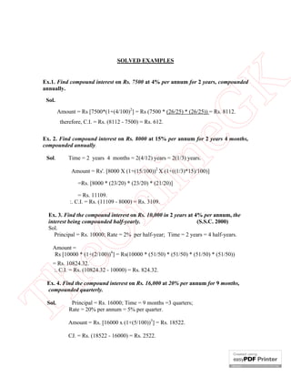 SOLVED EXAMPLES

eG
K

Ex.1. Find compound interest on Rs. 7500 at 4% per annum for 2 years, compounded
annually.
Sol.

Amount = Rs [7500*(1+(4/100)2] = Rs (7500 * (26/25) * (26/25)) = Rs. 8112.
therefore, C.I. = Rs. (8112 - 7500) = Rs. 612.

Ex. 2. Find compound interest on Rs. 8000 at 15% per annum for 2 years 4 months,
compounded annually.
Time = 2 years 4 months = 2(4/12) years = 2(1/3) years.

in

Sol.

Amount = Rs'. [8000 X (1+(15/100))2 X (1+((1/3)*15)/100)]
=Rs. [8000 * (23/20) * (23/20) * (21/20)]

nl

= Rs. 11109.
.
:. C.I. = Rs. (11109 - 8000) = Rs. 3109.

eO

Ex. 3. Find the compound interest on Rs. 10,000 in 2 years at 4% per annum, the
interest being compounded half-yearly.
(S.S.C. 2000)
Sol.
Principal = Rs. 10000; Rate = 2% per half-year; Time = 2 years = 4 half-years.
Amount =
Rs [10000 * (1+(2/100))4] = Rs(10000 * (51/50) * (51/50) * (51/50) * (51/50))

Th

= Rs. 10824.32.
:. C.I. = Rs. (10824.32 - 10000) = Rs. 824.32.

Ex. 4. Find the compound interest on Rs. 16,000 at 20% per annum for 9 months,
compounded quarterly.
Sol.

Principal = Rs. 16000; Time = 9 months =3 quarters;
Rate = 20% per annum = 5% per quarter.

Amount = Rs. [16000 x (1+(5/100))3] = Rs. 18522.
CJ. = Rs. (18522 - 16000) = Rs. 2522.

 