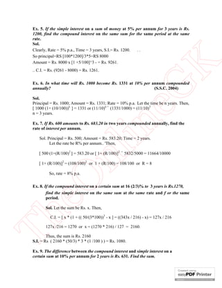 eG
K

Ex. 5. If the simple interest on a sum of money at 5% per annum for 3 years is Rs.
1200, find the compound interest on the same sum for the same period at the same
rate.
Sol.
Clearly, Rate = 5% p.a., Time = 3 years, S.I.= Rs. 1200.
..
So principal=RS [100*1200]/3*5=RS 8000
Amount = Rs. 8000 x [1 +5/100]^3 - = Rs. 9261.
.. C.I. = Rs. (9261 - 8000) = Rs. 1261.

Ex. 6. In what time will Rs. 1000 become Rs. 1331 at 10% per annum compounded
annually?
(S.S.C. 2004)

in

Sol.
Principal = Rs. 1000; Amount = Rs. 1331; Rate = 10% p.a. Let the time be n years. Then,
[ 1000 (1+ (10/100))n ] = 1331 or (11/10)n = (1331/1000) = (11/10)3
n = 3 years.
Ex. 7. If Rs. 600 amounts to Rs. 683.20 in two years compounded annually, find the
rate of interest per annum.

nl

Sol. Principal = Rs. 500; Amount = Rs. 583.20; Time = 2 years.
Let the rate be R% per annum.. 'Then,
[ 500 (1+(R/100)2 ] = 583.20 or [ 1+ (R/100)]2

=

5832/5000 = 11664/10000

[ 1+ (R/100)]2 = (108/100)2 or 1 + (R/100) = 108/100 or R = 8

eO

So, rate = 8% p.a.

Ex. 8. If the compound interest on a certain sum at 16 (2/3)% to 3 years is Rs.1270,
find the simple interest on the same sum at the same rate and f or the same
period.

Th

Sol. Let the sum be Rs. x. Then,
C.I. = [ x * (1 + (( 50/(3*100))3 - x ] = ((343x / 216) - x) = 127x / 216

127x /216 = 1270 or x = (1270 * 216) / 127 = 2160.

Thus, the sum is Rs. 2160
S.I. = Rs ( 2160 * (50/3) * 3 * (1 /100 ) ) = Rs. 1080.
Ex. 9. The difference between the compound interest and simple interest on a
certain sum at 10% per annum for 2 years is Rs. 631. Find the sum.

 