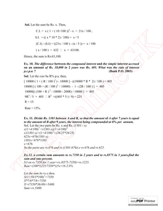 Sol. Let the sum be Rs. x. Then,
C.I. = x ( 1 + ( 10 /100 ))2 - x = 21x / 100 ,
S.I. = (( x * 10 * 2) / 100) = x / 5

( x / 100 ) = 632  x = 63100.
Hence, the sum is Rs.63,100.

eG
K

(C.I) - (S.I) = ((21x / 100 ) - (x / 5 )) = x / 100

Ex. 10. The difference between the compound interest and the simple interest accrued
on an amount of Rs. 18,000 in 2 years was Rs. 405. What was the rate of interest
p.c.p.a. ?
(Bank P.O. 2003)
Sol. Let the rate be R% p.a. then,

[ 18000 ( 1 + ( R / 100 )2 ) - 18000 ] - ((18000 * R * 2) / 100 ) = 405

in

18000 [ ( 100 + (R / 100 )2 / 10000) - 1 - (2R / 100 ) ] = 405
18000[( (100 + R ) 2 - 10000 - 200R) / 10000 ] = 405
9R2 / 5 = 405  R2 =((405 * 5 ) / 9) = 225
Rate = 15%.

nl

R = 15.

eO

Ex. 11. Divide Rs. 1301 between A and B, so that the amount of A after 7 years is equal
to the amount of B after 9 years, the interest being compounded at 4% per annum.
Sol. Let the two parts be Rs. x and Rs. (1301 - x).
x(1+4/100)7 =(1301-x)(1+4/100)9
x/(1301-x)=(1+4/100)2=(26/25*26/25)
625x=676(1301-x)
1301x=676*1301
x=676.
So,the parts are rs.676 and rs.(1301-676)i.e rs.676 and rs.625.

Th

Ex.12. a certain sum amounts to rs.7350 in 2 years and to rs.8575 in 3 years.find the
sum and rate percent.
S.I on rs.7350 for 1 year=rs.(8575-7350)=rs.1225.
Rate=(100*1225/7350*1)%=16 2/3%
Let the sum be rs.x.then,
X(1+50/3*100)2=7350
X*7/6*7/6=7350
X=(7350*36/49)=5400.
Sum=rs.5400.

 