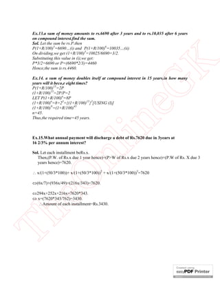 eG
K

Ex.13.a sum of money amounts to rs.6690 after 3 years and to rs.10,035 after 6 years
on compound interest.find the sum.
Sol. Let the sum be rs.P.then
P(1+R/100)3=6690…(i) and P(1+R/100)6=10035…(ii)
On dividing,we get (1+R/100)3=10025/6690=3/2.
Substituting this value in (i),we get:
P*3/2=6690 or P=(6690*2/3)=4460
Hence,the sum is rs.4460.

in

Ex.14. a sum of money doubles itself at compound interest in 15 years.in how many
years will it beco,e eight times?
P(1+R/100)15=2P
(1+R/100)15=2P/P=2
LET P(1+R/100)n=8P
(1+R/100)n=8=23={(1+R/100)15}3[USING (I)]
(1+R/100)N=(1+R/100)45
n=45.
Thus,the required time=45 years.

nl

Ex.15.What annual payment will discharge a debt of Rs.7620 due in 3years at
16 2/3% per annum interest?
Sol. Let each installment beRs.x.
Then,(P.W. of Rs.x due 1 year hence)+(PW of Rs.x due 2 years hence)+(P.W of Rs. X due 3
years hence)=7620.

eO

 x/(1+(50/3*100))+ x/(1+(50/3*100))2 + x/(1+(50/3*100))3=7620
(6x/7)+(936x/49)+(216x/343)=7620.

Th

294x+252x+216x=7620*343.
 x=(7620*343/762)=3430.
Amount of each installment=Rs.3430.

 