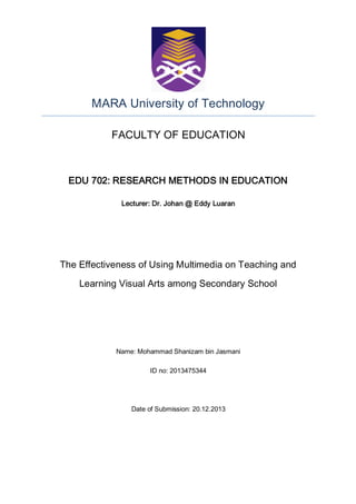MARA University of Technology
FACULTY OF EDUCATION

EDU 702: RESEARCH METHODS IN EDUCATION
Lecturer: Dr. Johan @ Eddy Luaran

The Effectiveness of Using Multimedia on Teaching and
Learning Visual Arts among Secondary School

Name: Mohammad Shanizam bin Jasmani
ID no: 2013475344

Date of Submission: 20.12.2013

 