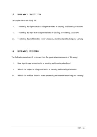 1.3

RESEARCH OBJECTIVES

The objectives of this study are:
i.

To identify the significance of using multimedia in teaching and learning visual arts

ii.

To identify the impact of using multimedia in teaching and learning visual arts

iii.

To identify the problems that occur when using multimedia in teaching and learning

1.4

RESEARCH QUESTION

The following question will be drawn from the quantitative component of this study:
i.

How significance is multimedia in teaching and learning visual arts?

ii.

What is the impact of using multimedia in teaching and learning visual arts?

iii.

What is the problem that will occur when using multimedia in teaching and learning?

8|Page

 