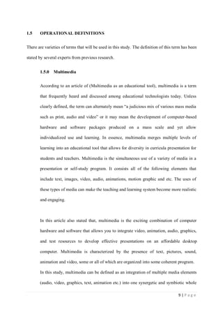 1.5

OPERATIONAL DEFINITIONS

There are varieties of terms that will be used in this study. The definition of this term has been
stated by several experts from previous research.
1.5.0

Multimedia

According to an article of (Multimedia as an educational tool), multimedia is a term
that frequently heard and discussed among educational technologists today. Unless
clearly defined, the term can alternately mean “a judicious mix of various mass media
such as print, audio and video” or it may mean the development of computer-based
hardware and software packages produced on a mass scale and yet allow
individualized use and learning. In essence, multimedia merges multiple levels of
learning into an educational tool that allows for diversity in curricula presentation for
students and teachers. Multimedia is the simultaneous use of a variety of media in a
presentation or self-study program. It consists all of the following elements that
include text, images, video, audio, animations, motion graphic and etc. The uses of
these types of media can make the teaching and learning system become more realistic
and engaging.

In this article also stated that, multimedia is the exciting combination of computer
hardware and software that allows you to integrate video, animation, audio, graphics,
and test resources to develop effective presentations on an affordable desktop
computer. Multimedia is characterized by the presence of text, pictures, sound,
animation and video, some or all of which are organized into some coherent program.
In this study, multimedia can be defined as an integration of multiple media elements
(audio, video, graphics, text, animation etc.) into one synergetic and symbiotic whole
9|Page

 