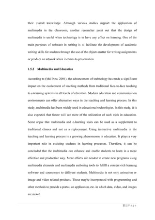 their overall knowledge. Although various studies support the application of
multimedia in the classroom, another researcher point out that the design of
multimedia is useful when technology is to have any effect on learning. One of the
main purposes of software in writing is to facilitate the development of academic
writing skills for students through the use of the objects matter for writing assignments
or produce an artwork when it comes to presentation.
1.5.2

Multimedia and Education

According to (Mai Neo, 2001), the advancement of technology has made a significant
impact on the evolvement of teaching methods from traditional face-to-face teaching
to e-learning systems in all levels of education. Modern education and communication
environments can offer alternative ways in the teaching and learning process. In this
study, multimedia has been widely used in educational technologies. In this study, it is
also expected that future will see more of the utilization of such tools in education.
Some argue that multimedia and e-learning tools can be used as a supplement to
traditional classes and not as a replacement. Using interactive multimedia in the
teaching and learning process is a growing phenomenon in education. It plays a very
important role in assisting students in learning processes. Therefore, it can be
concluded that the multimedia can enhance and enable students to learn in a more
effective and productive way. More efforts are needed to create new programs using
multimedia elements and multimedia authoring tools to fulfill a content-rich learning
software and courseware to different students. Multimedia is not only animation or
image and video related products. Those maybe incorporated with programming and
other methods to provide a portal, an application, etc. in which data, video, and images
are mixed.

11 | P a g e

 