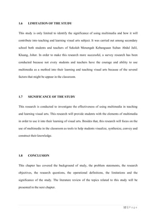 1.6

LIMITATION OF THE STUDY

This study is only limited to identify the significance of using multimedia and how it will
contribute into teaching and learning visual arts subject. It was carried out among secondary
school both students and teachers of Sekolah Menengah Kebangsaan Sultan Abdul Jalil,
Kluang, Johor. In order to make this research more successful, a survey research has been
conducted because not every students and teachers have the courage and ability to use
multimedia as a method into their learning and teaching visual arts because of the several
factors that might be appear in the classroom.

1.7

SIGNIFICANCE OF THE STUDY

This research is conducted to investigate the effectiveness of using multimedia in teaching
and learning visual arts. This research will provide students with the elements of multimedia
in order to use it into their learning of visual arts. Besides that, this research will focus on the
use of multimedia in the classroom as tools to help students visualize, synthesize, convey and
construct their knowledge.

1.8

CONCLUSION

This chapter has covered the background of study, the problem statements, the research
objectives, the research questions, the operational definitions, the limitations and the
significance of the study. The literature review of the topics related to this study will be
presented in the next chapter.

12 | P a g e

 